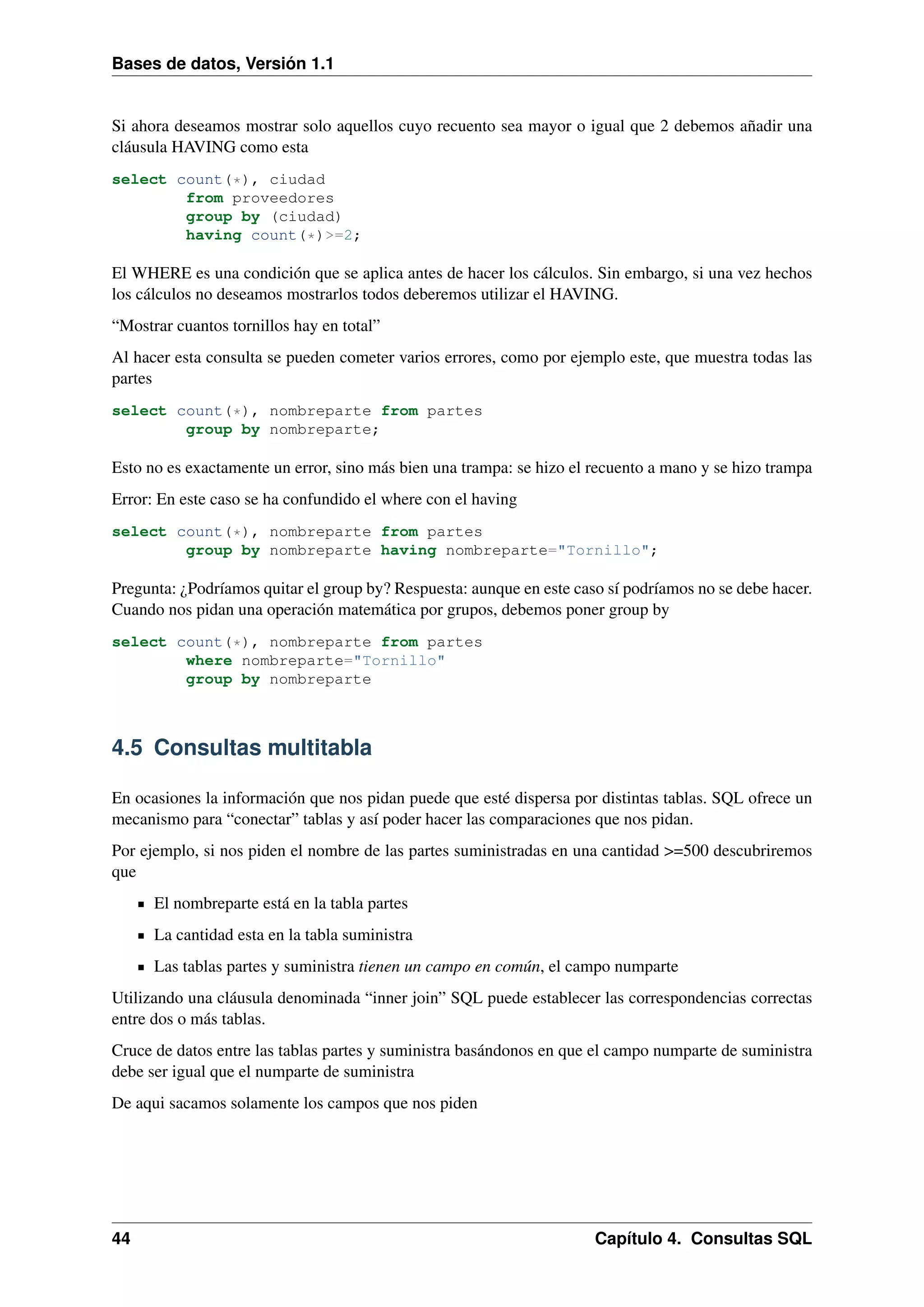 Bases de datos, Versión 1.1

Si ahora deseamos mostrar solo aquellos cuyo recuento sea mayor o igual que 2 debemos añadir una
cláusula HAVING como esta
select count(*), ciudad
from proveedores
group by (ciudad)
having count(*)>=2;

El WHERE es una condición que se aplica antes de hacer los cálculos. Sin embargo, si una vez hechos
los cálculos no deseamos mostrarlos todos deberemos utilizar el HAVING.
“Mostrar cuantos tornillos hay en total”
Al hacer esta consulta se pueden cometer varios errores, como por ejemplo este, que muestra todas las
partes
select count(*), nombreparte from partes
group by nombreparte;

Esto no es exactamente un error, sino más bien una trampa: se hizo el recuento a mano y se hizo trampa
Error: En este caso se ha confundido el where con el having
select count(*), nombreparte from partes
group by nombreparte having nombreparte="Tornillo";

Pregunta: ¿Podríamos quitar el group by? Respuesta: aunque en este caso sí podríamos no se debe hacer.
Cuando nos pidan una operación matemática por grupos, debemos poner group by
select count(*), nombreparte from partes
where nombreparte="Tornillo"
group by nombreparte

4.5 Consultas multitabla
En ocasiones la información que nos pidan puede que esté dispersa por distintas tablas. SQL ofrece un
mecanismo para “conectar” tablas y así poder hacer las comparaciones que nos pidan.
Por ejemplo, si nos piden el nombre de las partes suministradas en una cantidad >=500 descubriremos
que
El nombreparte está en la tabla partes
La cantidad esta en la tabla suministra
Las tablas partes y suministra tienen un campo en común, el campo numparte
Utilizando una cláusula denominada “inner join” SQL puede establecer las correspondencias correctas
entre dos o más tablas.
Cruce de datos entre las tablas partes y suministra basándonos en que el campo numparte de suministra
debe ser igual que el numparte de suministra
De aqui sacamos solamente los campos que nos piden

44

Capítulo 4. Consultas SQL

 