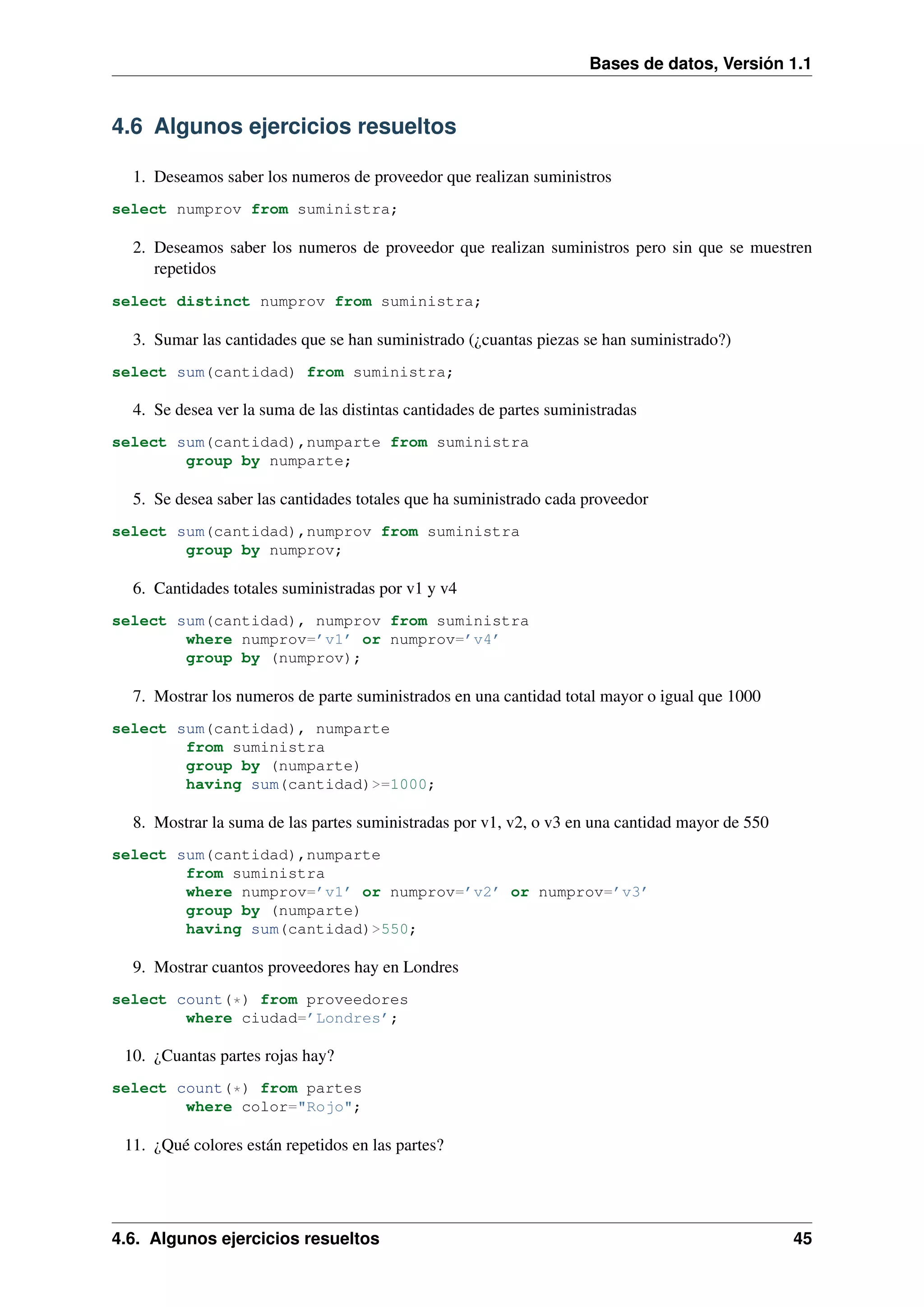 Bases de datos, Versión 1.1

4.6 Algunos ejercicios resueltos
1. Deseamos saber los numeros de proveedor que realizan suministros
select numprov from suministra;

2. Deseamos saber los numeros de proveedor que realizan suministros pero sin que se muestren
repetidos
select distinct numprov from suministra;

3. Sumar las cantidades que se han suministrado (¿cuantas piezas se han suministrado?)
select sum(cantidad) from suministra;

4. Se desea ver la suma de las distintas cantidades de partes suministradas
select sum(cantidad),numparte from suministra
group by numparte;

5. Se desea saber las cantidades totales que ha suministrado cada proveedor
select sum(cantidad),numprov from suministra
group by numprov;

6. Cantidades totales suministradas por v1 y v4
select sum(cantidad), numprov from suministra
where numprov=’v1’ or numprov=’v4’
group by (numprov);

7. Mostrar los numeros de parte suministrados en una cantidad total mayor o igual que 1000
select sum(cantidad), numparte
from suministra
group by (numparte)
having sum(cantidad)>=1000;

8. Mostrar la suma de las partes suministradas por v1, v2, o v3 en una cantidad mayor de 550
select sum(cantidad),numparte
from suministra
where numprov=’v1’ or numprov=’v2’ or numprov=’v3’
group by (numparte)
having sum(cantidad)>550;

9. Mostrar cuantos proveedores hay en Londres
select count(*) from proveedores
where ciudad=’Londres’;

10. ¿Cuantas partes rojas hay?
select count(*) from partes
where color="Rojo";

11. ¿Qué colores están repetidos en las partes?

4.6. Algunos ejercicios resueltos

45

 