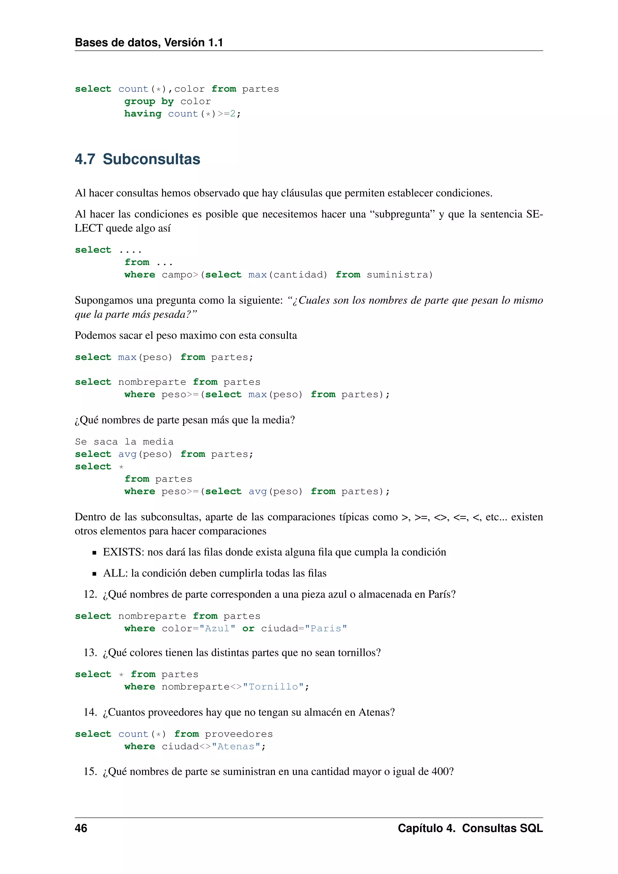 Bases de datos, Versión 1.1

select count(*),color from partes
group by color
having count(*)>=2;

4.7 Subconsultas
Al hacer consultas hemos observado que hay cláusulas que permiten establecer condiciones.
Al hacer las condiciones es posible que necesitemos hacer una “subpregunta” y que la sentencia SELECT quede algo así
select ....
from ...
where campo>(select max(cantidad) from suministra)

Supongamos una pregunta como la siguiente: “¿Cuales son los nombres de parte que pesan lo mismo
que la parte más pesada?”
Podemos sacar el peso maximo con esta consulta
select max(peso) from partes;
select nombreparte from partes
where peso>=(select max(peso) from partes);

¿Qué nombres de parte pesan más que la media?
Se saca la media
select avg(peso) from partes;
select *
from partes
where peso>=(select avg(peso) from partes);

Dentro de las subconsultas, aparte de las comparaciones típicas como >, >=, <>, <=, <, etc... existen
otros elementos para hacer comparaciones
EXISTS: nos dará las ﬁlas donde exista alguna ﬁla que cumpla la condición
ALL: la condición deben cumplirla todas las ﬁlas
12. ¿Qué nombres de parte corresponden a una pieza azul o almacenada en París?
select nombreparte from partes
where color="Azul" or ciudad="Paris"

13. ¿Qué colores tienen las distintas partes que no sean tornillos?
select * from partes
where nombreparte<>"Tornillo";

14. ¿Cuantos proveedores hay que no tengan su almacén en Atenas?
select count(*) from proveedores
where ciudad<>"Atenas";

15. ¿Qué nombres de parte se suministran en una cantidad mayor o igual de 400?

46

Capítulo 4. Consultas SQL

 