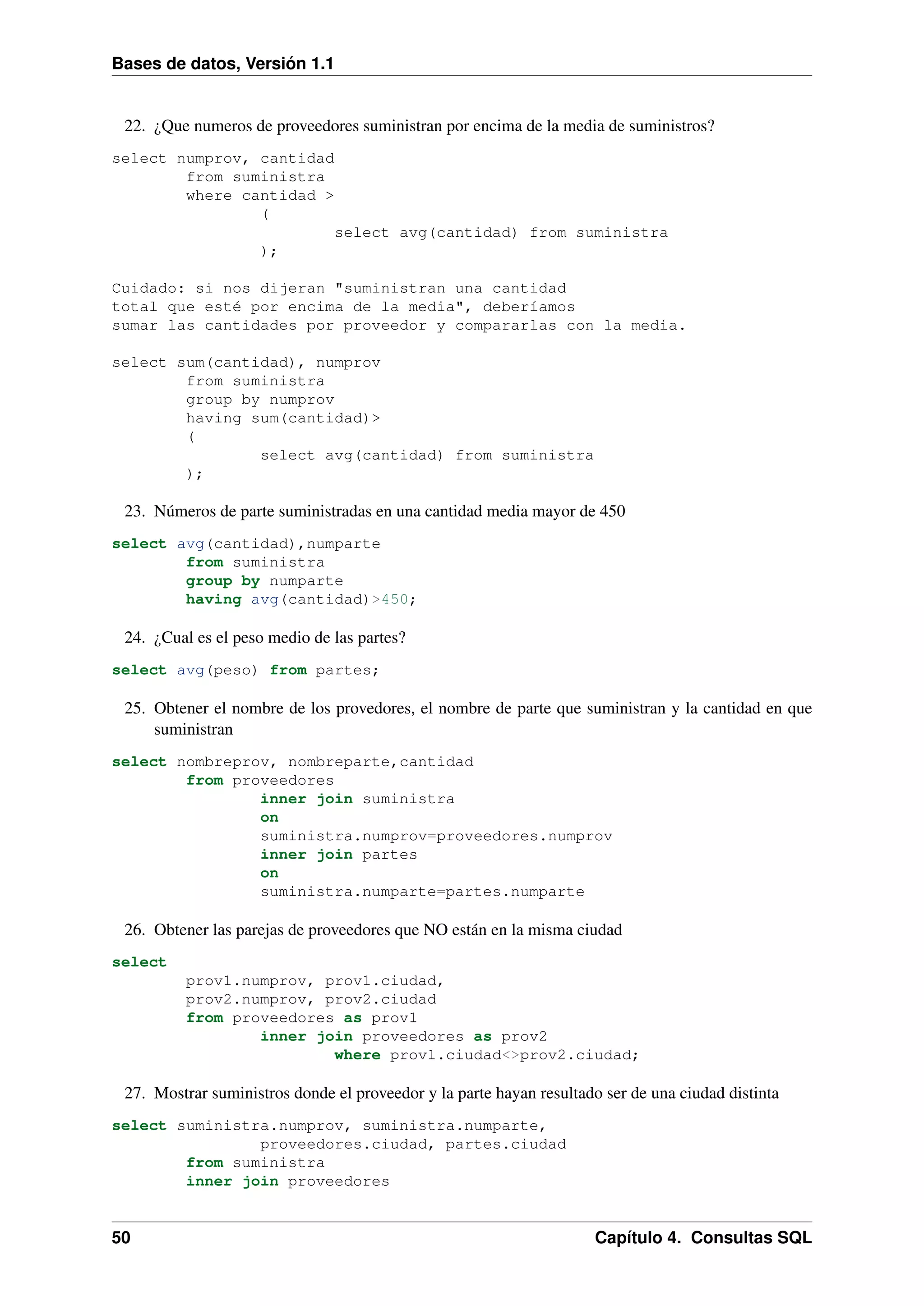 Bases de datos, Versión 1.1

22. ¿Que numeros de proveedores suministran por encima de la media de suministros?
select numprov, cantidad
from suministra
where cantidad >
(
select avg(cantidad) from suministra
);
Cuidado: si nos dijeran "suministran una cantidad
total que esté por encima de la media", deberíamos
sumar las cantidades por proveedor y compararlas con la media.
select sum(cantidad), numprov
from suministra
group by numprov
having sum(cantidad)>
(
select avg(cantidad) from suministra
);

23. Números de parte suministradas en una cantidad media mayor de 450
select avg(cantidad),numparte
from suministra
group by numparte
having avg(cantidad)>450;

24. ¿Cual es el peso medio de las partes?
select avg(peso) from partes;

25. Obtener el nombre de los provedores, el nombre de parte que suministran y la cantidad en que
suministran
select nombreprov, nombreparte,cantidad
from proveedores
inner join suministra
on
suministra.numprov=proveedores.numprov
inner join partes
on
suministra.numparte=partes.numparte

26. Obtener las parejas de proveedores que NO están en la misma ciudad
select
prov1.numprov, prov1.ciudad,
prov2.numprov, prov2.ciudad
from proveedores as prov1
inner join proveedores as prov2
where prov1.ciudad<>prov2.ciudad;

27. Mostrar suministros donde el proveedor y la parte hayan resultado ser de una ciudad distinta
select suministra.numprov, suministra.numparte,
proveedores.ciudad, partes.ciudad
from suministra
inner join proveedores

50

Capítulo 4. Consultas SQL

 
