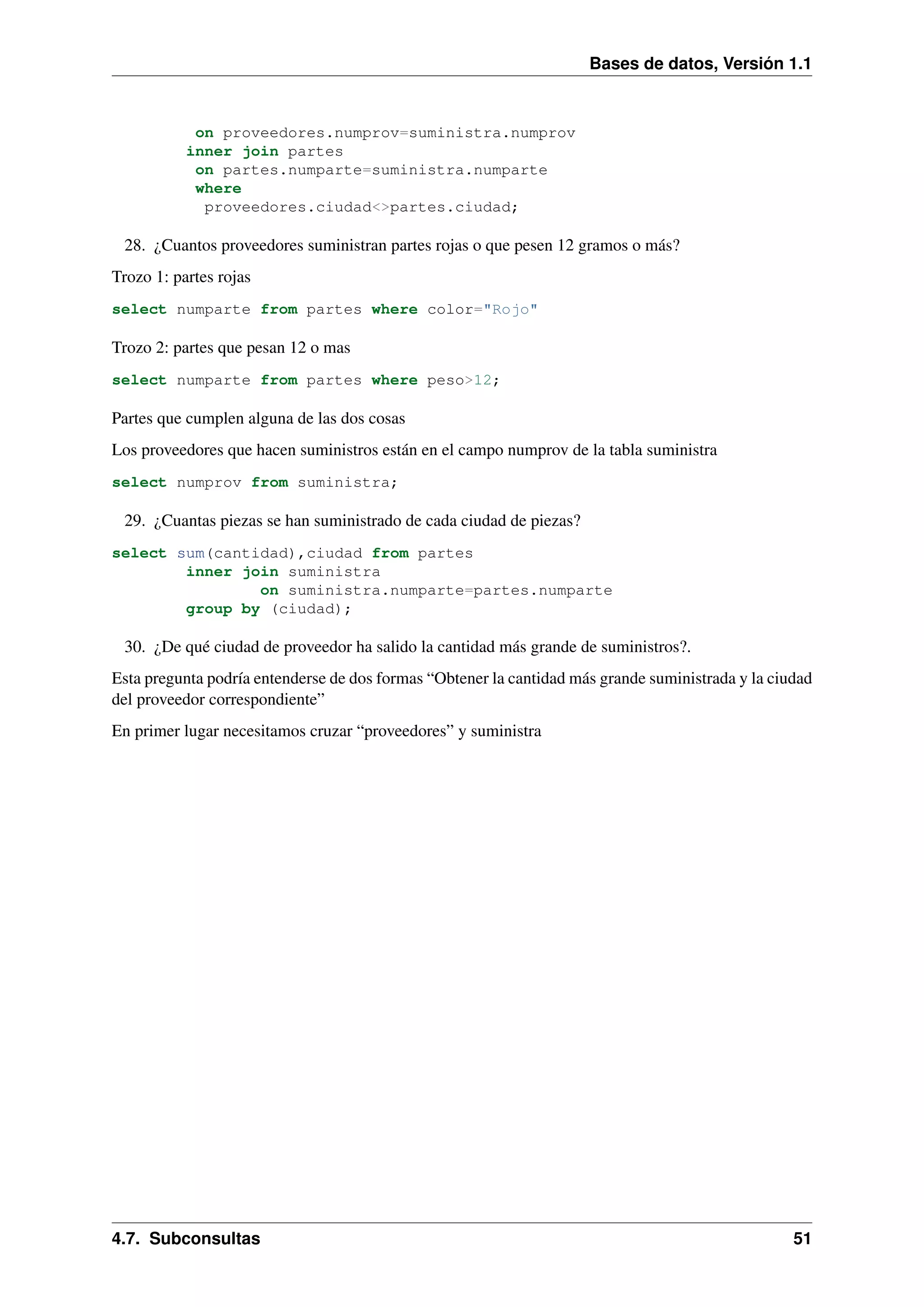 Bases de datos, Versión 1.1

on proveedores.numprov=suministra.numprov
inner join partes
on partes.numparte=suministra.numparte
where
proveedores.ciudad<>partes.ciudad;

28. ¿Cuantos proveedores suministran partes rojas o que pesen 12 gramos o más?
Trozo 1: partes rojas
select numparte from partes where color="Rojo"

Trozo 2: partes que pesan 12 o mas
select numparte from partes where peso>12;

Partes que cumplen alguna de las dos cosas
Los proveedores que hacen suministros están en el campo numprov de la tabla suministra
select numprov from suministra;

29. ¿Cuantas piezas se han suministrado de cada ciudad de piezas?
select sum(cantidad),ciudad from partes
inner join suministra
on suministra.numparte=partes.numparte
group by (ciudad);

30. ¿De qué ciudad de proveedor ha salido la cantidad más grande de suministros?.
Esta pregunta podría entenderse de dos formas “Obtener la cantidad más grande suministrada y la ciudad
del proveedor correspondiente”
En primer lugar necesitamos cruzar “proveedores” y suministra

4.7. Subconsultas

51

 