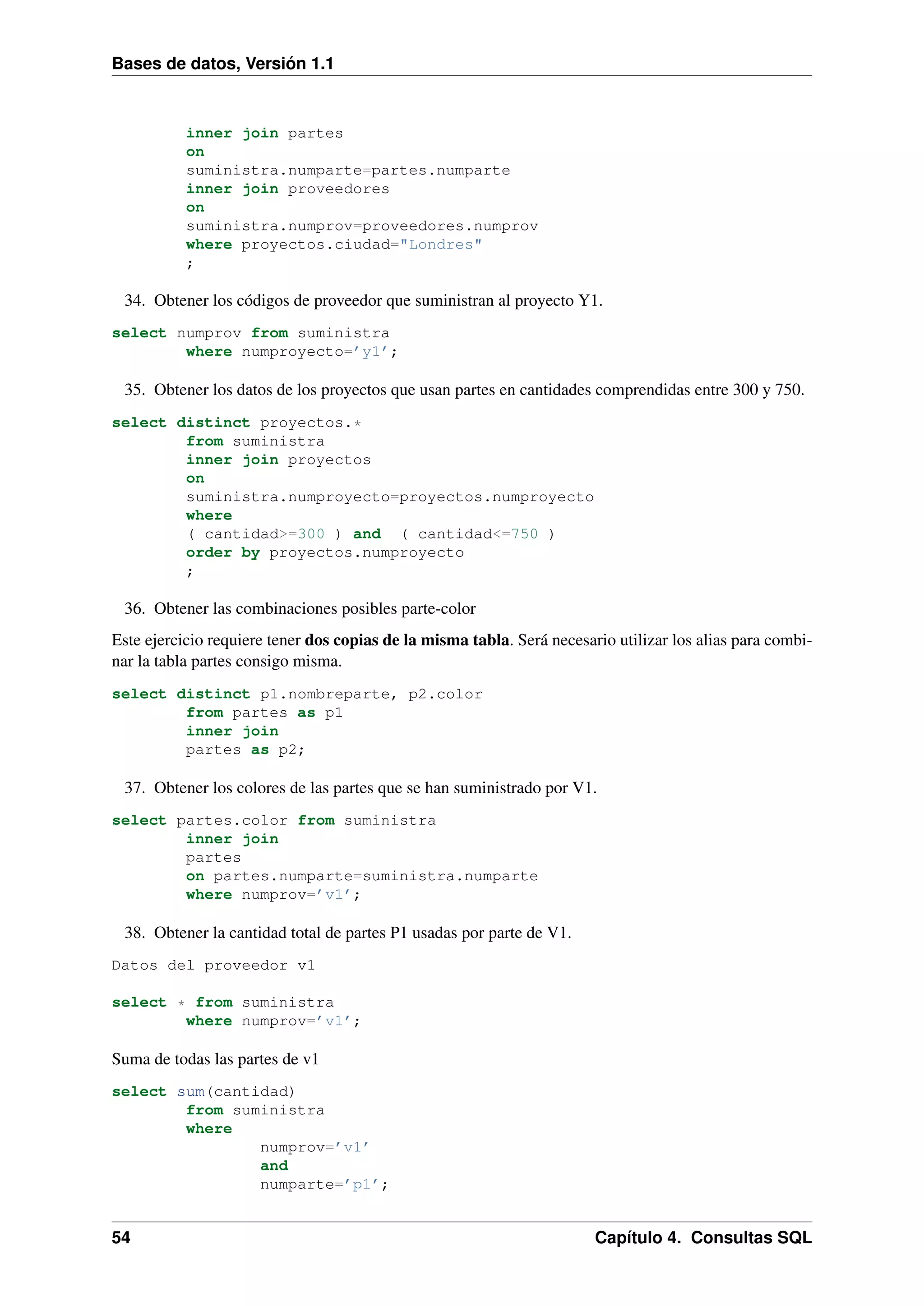 Bases de datos, Versión 1.1

inner join partes
on
suministra.numparte=partes.numparte
inner join proveedores
on
suministra.numprov=proveedores.numprov
where proyectos.ciudad="Londres"
;

34. Obtener los códigos de proveedor que suministran al proyecto Y1.
select numprov from suministra
where numproyecto=’y1’;

35. Obtener los datos de los proyectos que usan partes en cantidades comprendidas entre 300 y 750.
select distinct proyectos.*
from suministra
inner join proyectos
on
suministra.numproyecto=proyectos.numproyecto
where
( cantidad>=300 ) and ( cantidad<=750 )
order by proyectos.numproyecto
;

36. Obtener las combinaciones posibles parte-color
Este ejercicio requiere tener dos copias de la misma tabla. Será necesario utilizar los alias para combinar la tabla partes consigo misma.
select distinct p1.nombreparte, p2.color
from partes as p1
inner join
partes as p2;

37. Obtener los colores de las partes que se han suministrado por V1.
select partes.color from suministra
inner join
partes
on partes.numparte=suministra.numparte
where numprov=’v1’;

38. Obtener la cantidad total de partes P1 usadas por parte de V1.
Datos del proveedor v1
select * from suministra
where numprov=’v1’;

Suma de todas las partes de v1
select sum(cantidad)
from suministra
where
numprov=’v1’
and
numparte=’p1’;

54

Capítulo 4. Consultas SQL

 