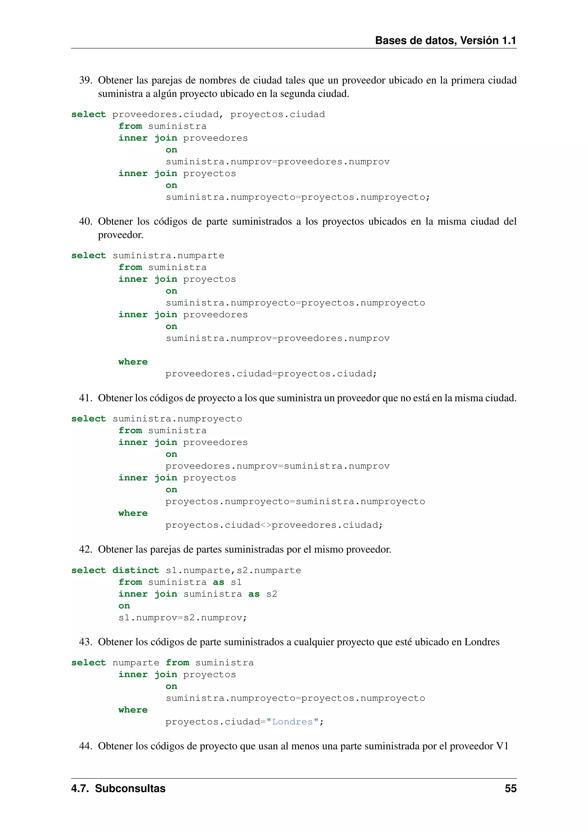 Bases de datos, Versión 1.1

39. Obtener las parejas de nombres de ciudad tales que un proveedor ubicado en la primera ciudad
suministra a algún proyecto ubicado en la segunda ciudad.
select proveedores.ciudad, proyectos.ciudad
from suministra
inner join proveedores
on
suministra.numprov=proveedores.numprov
inner join proyectos
on
suministra.numproyecto=proyectos.numproyecto;

40. Obtener los códigos de parte suministrados a los proyectos ubicados en la misma ciudad del
proveedor.
select suministra.numparte
from suministra
inner join proyectos
on
suministra.numproyecto=proyectos.numproyecto
inner join proveedores
on
suministra.numprov=proveedores.numprov
where
proveedores.ciudad=proyectos.ciudad;

41. Obtener los códigos de proyecto a los que suministra un proveedor que no está en la misma ciudad.
select suministra.numproyecto
from suministra
inner join proveedores
on
proveedores.numprov=suministra.numprov
inner join proyectos
on
proyectos.numproyecto=suministra.numproyecto
where
proyectos.ciudad<>proveedores.ciudad;

42. Obtener las parejas de partes suministradas por el mismo proveedor.
select distinct s1.numparte,s2.numparte
from suministra as s1
inner join suministra as s2
on
s1.numprov=s2.numprov;

43. Obtener los códigos de parte suministrados a cualquier proyecto que esté ubicado en Londres
select numparte from suministra
inner join proyectos
on
suministra.numproyecto=proyectos.numproyecto
where
proyectos.ciudad="Londres";

44. Obtener los códigos de proyecto que usan al menos una parte suministrada por el proveedor V1

4.7. Subconsultas

55

 