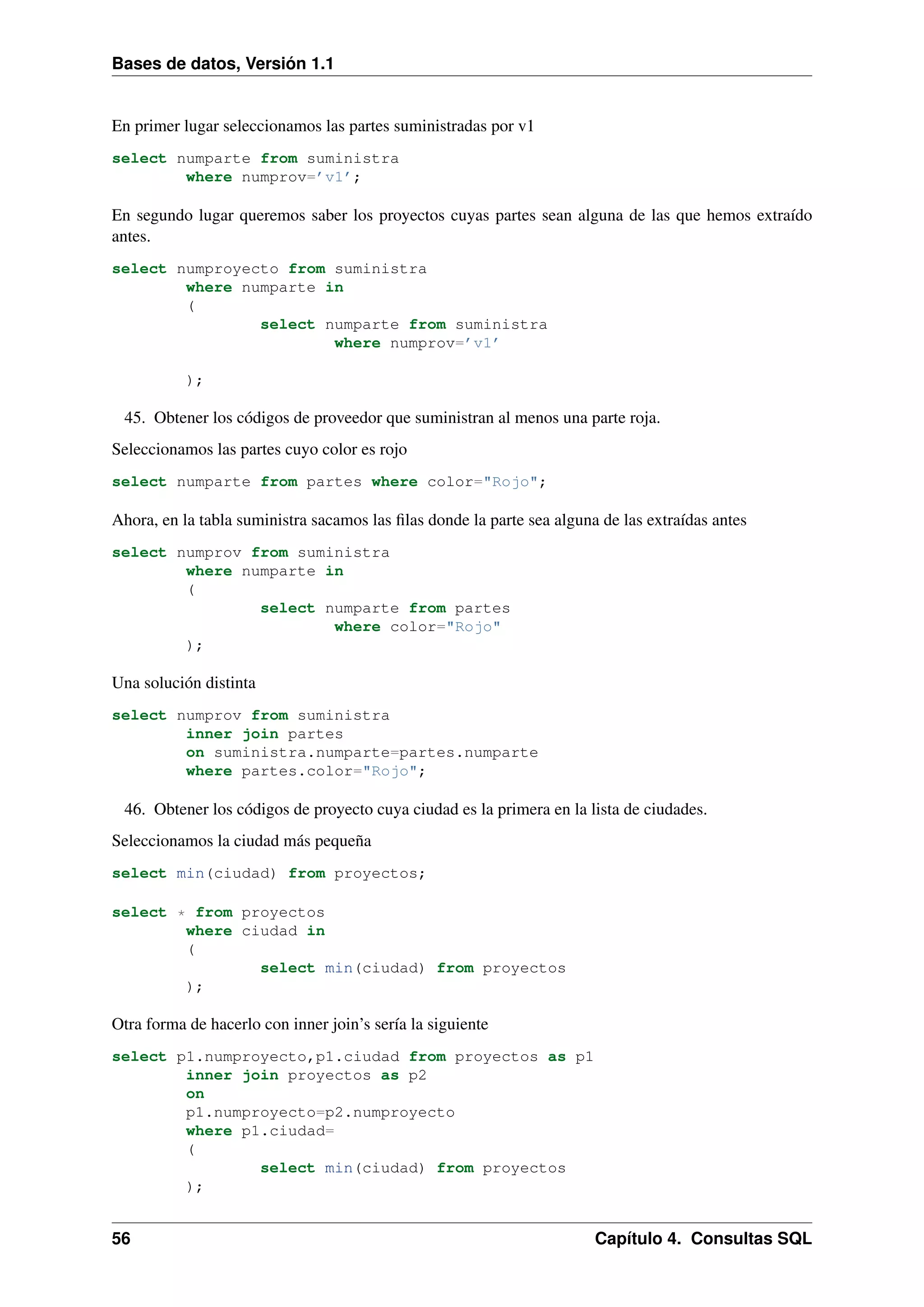 Bases de datos, Versión 1.1

En primer lugar seleccionamos las partes suministradas por v1
select numparte from suministra
where numprov=’v1’;

En segundo lugar queremos saber los proyectos cuyas partes sean alguna de las que hemos extraído
antes.
select numproyecto from suministra
where numparte in
(
select numparte from suministra
where numprov=’v1’
);

45. Obtener los códigos de proveedor que suministran al menos una parte roja.
Seleccionamos las partes cuyo color es rojo
select numparte from partes where color="Rojo";

Ahora, en la tabla suministra sacamos las ﬁlas donde la parte sea alguna de las extraídas antes
select numprov from suministra
where numparte in
(
select numparte from partes
where color="Rojo"
);

Una solución distinta
select numprov from suministra
inner join partes
on suministra.numparte=partes.numparte
where partes.color="Rojo";

46. Obtener los códigos de proyecto cuya ciudad es la primera en la lista de ciudades.
Seleccionamos la ciudad más pequeña
select min(ciudad) from proyectos;
select * from proyectos
where ciudad in
(
select min(ciudad) from proyectos
);

Otra forma de hacerlo con inner join’s sería la siguiente
select p1.numproyecto,p1.ciudad from proyectos as p1
inner join proyectos as p2
on
p1.numproyecto=p2.numproyecto
where p1.ciudad=
(
select min(ciudad) from proyectos
);

56

Capítulo 4. Consultas SQL

 