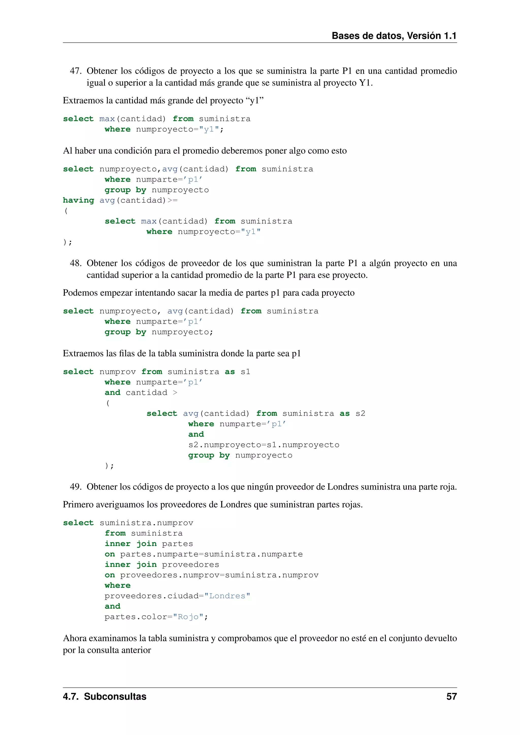 Bases de datos, Versión 1.1

47. Obtener los códigos de proyecto a los que se suministra la parte P1 en una cantidad promedio
igual o superior a la cantidad más grande que se suministra al proyecto Y1.
Extraemos la cantidad más grande del proyecto “y1”
select max(cantidad) from suministra
where numproyecto="y1";

Al haber una condición para el promedio deberemos poner algo como esto
select numproyecto,avg(cantidad) from suministra
where numparte=’p1’
group by numproyecto
having avg(cantidad)>=
(
select max(cantidad) from suministra
where numproyecto="y1"
);

48. Obtener los códigos de proveedor de los que suministran la parte P1 a algún proyecto en una
cantidad superior a la cantidad promedio de la parte P1 para ese proyecto.
Podemos empezar intentando sacar la media de partes p1 para cada proyecto
select numproyecto, avg(cantidad) from suministra
where numparte=’p1’
group by numproyecto;

Extraemos las ﬁlas de la tabla suministra donde la parte sea p1
select numprov from suministra as s1
where numparte=’p1’
and cantidad >
(
select avg(cantidad) from suministra as s2
where numparte=’p1’
and
s2.numproyecto=s1.numproyecto
group by numproyecto
);

49. Obtener los códigos de proyecto a los que ningún proveedor de Londres suministra una parte roja.
Primero averiguamos los proveedores de Londres que suministran partes rojas.
select suministra.numprov
from suministra
inner join partes
on partes.numparte=suministra.numparte
inner join proveedores
on proveedores.numprov=suministra.numprov
where
proveedores.ciudad="Londres"
and
partes.color="Rojo";

Ahora examinamos la tabla suministra y comprobamos que el proveedor no esté en el conjunto devuelto
por la consulta anterior

4.7. Subconsultas

57

 