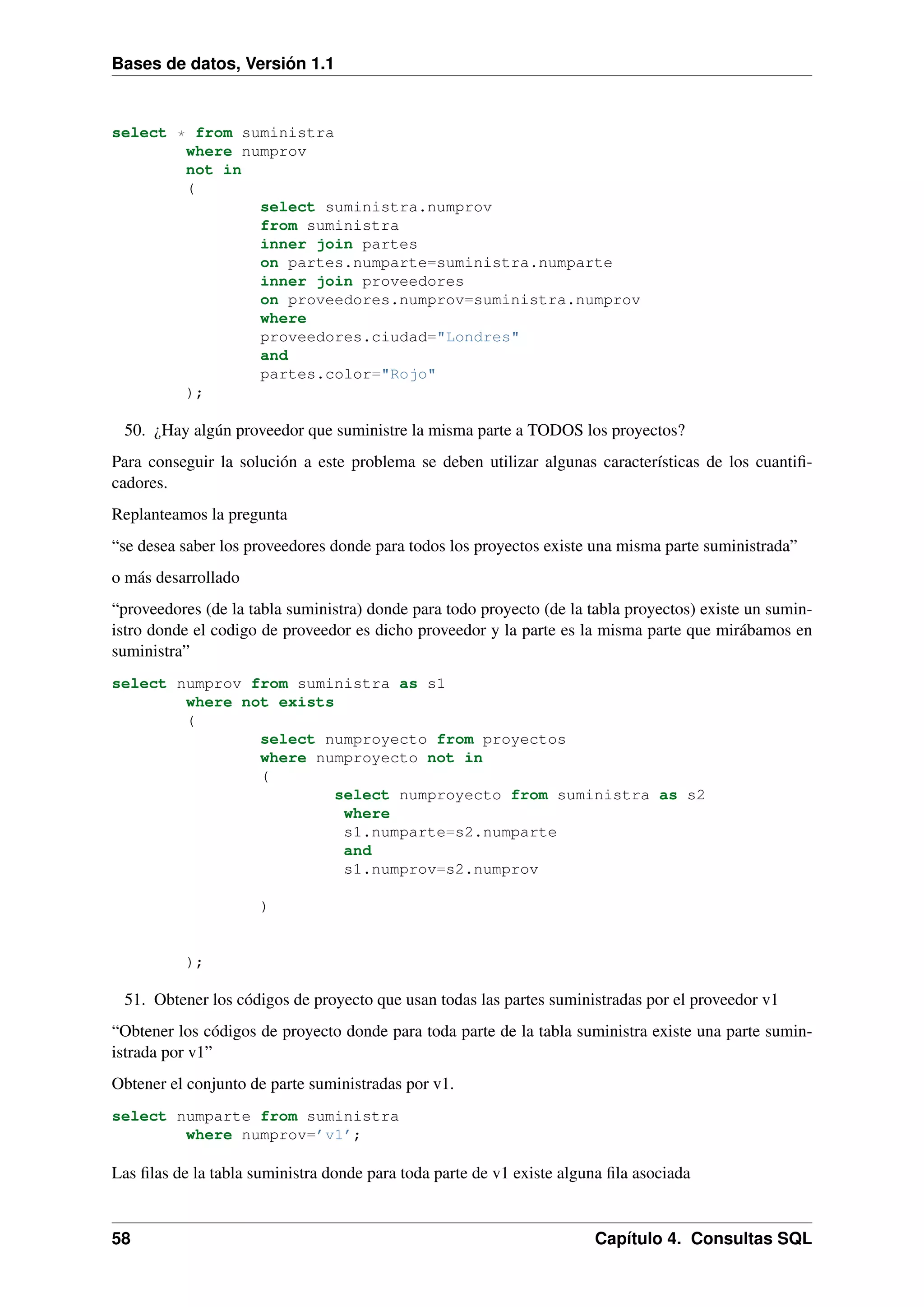 Bases de datos, Versión 1.1

select * from suministra
where numprov
not in
(
select suministra.numprov
from suministra
inner join partes
on partes.numparte=suministra.numparte
inner join proveedores
on proveedores.numprov=suministra.numprov
where
proveedores.ciudad="Londres"
and
partes.color="Rojo"
);

50. ¿Hay algún proveedor que suministre la misma parte a TODOS los proyectos?
Para conseguir la solución a este problema se deben utilizar algunas características de los cuantiﬁcadores.
Replanteamos la pregunta
“se desea saber los proveedores donde para todos los proyectos existe una misma parte suministrada”
o más desarrollado
“proveedores (de la tabla suministra) donde para todo proyecto (de la tabla proyectos) existe un suministro donde el codigo de proveedor es dicho proveedor y la parte es la misma parte que mirábamos en
suministra”
select numprov from suministra as s1
where not exists
(
select numproyecto from proyectos
where numproyecto not in
(
select numproyecto from suministra as s2
where
s1.numparte=s2.numparte
and
s1.numprov=s2.numprov
)

);

51. Obtener los códigos de proyecto que usan todas las partes suministradas por el proveedor v1
“Obtener los códigos de proyecto donde para toda parte de la tabla suministra existe una parte suministrada por v1”
Obtener el conjunto de parte suministradas por v1.
select numparte from suministra
where numprov=’v1’;

Las ﬁlas de la tabla suministra donde para toda parte de v1 existe alguna ﬁla asociada

58

Capítulo 4. Consultas SQL

 
