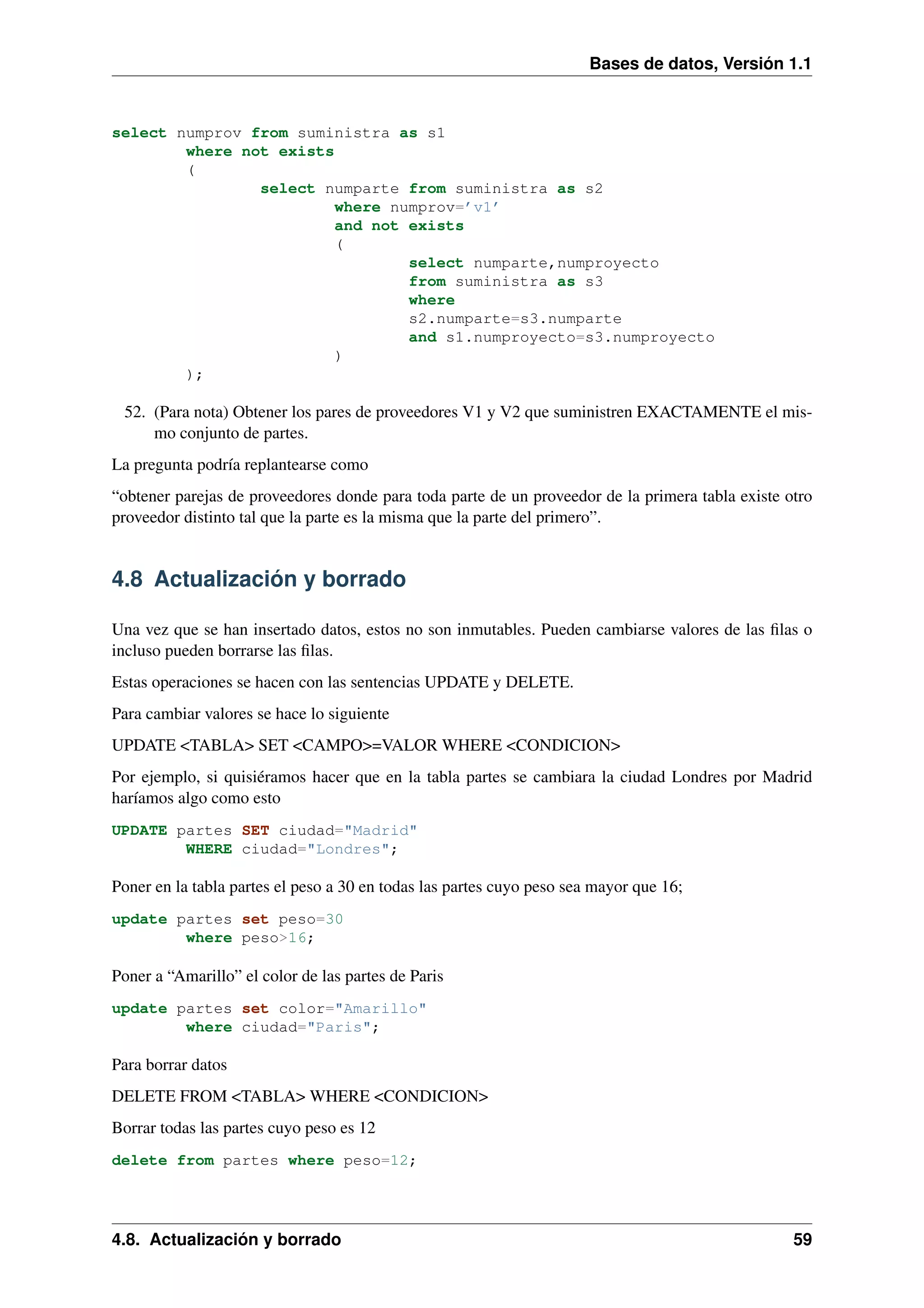 Bases de datos, Versión 1.1

select numprov from suministra as s1
where not exists
(
select numparte from suministra as s2
where numprov=’v1’
and not exists
(
select numparte,numproyecto
from suministra as s3
where
s2.numparte=s3.numparte
and s1.numproyecto=s3.numproyecto
)
);

52. (Para nota) Obtener los pares de proveedores V1 y V2 que suministren EXACTAMENTE el mismo conjunto de partes.
La pregunta podría replantearse como
“obtener parejas de proveedores donde para toda parte de un proveedor de la primera tabla existe otro
proveedor distinto tal que la parte es la misma que la parte del primero”.

4.8 Actualización y borrado
Una vez que se han insertado datos, estos no son inmutables. Pueden cambiarse valores de las ﬁlas o
incluso pueden borrarse las ﬁlas.
Estas operaciones se hacen con las sentencias UPDATE y DELETE.
Para cambiar valores se hace lo siguiente
UPDATE <TABLA> SET <CAMPO>=VALOR WHERE <CONDICION>
Por ejemplo, si quisiéramos hacer que en la tabla partes se cambiara la ciudad Londres por Madrid
haríamos algo como esto
UPDATE partes SET ciudad="Madrid"
WHERE ciudad="Londres";

Poner en la tabla partes el peso a 30 en todas las partes cuyo peso sea mayor que 16;
update partes set peso=30
where peso>16;

Poner a “Amarillo” el color de las partes de Paris
update partes set color="Amarillo"
where ciudad="Paris";

Para borrar datos
DELETE FROM <TABLA> WHERE <CONDICION>
Borrar todas las partes cuyo peso es 12
delete from partes where peso=12;

4.8. Actualización y borrado

59

 