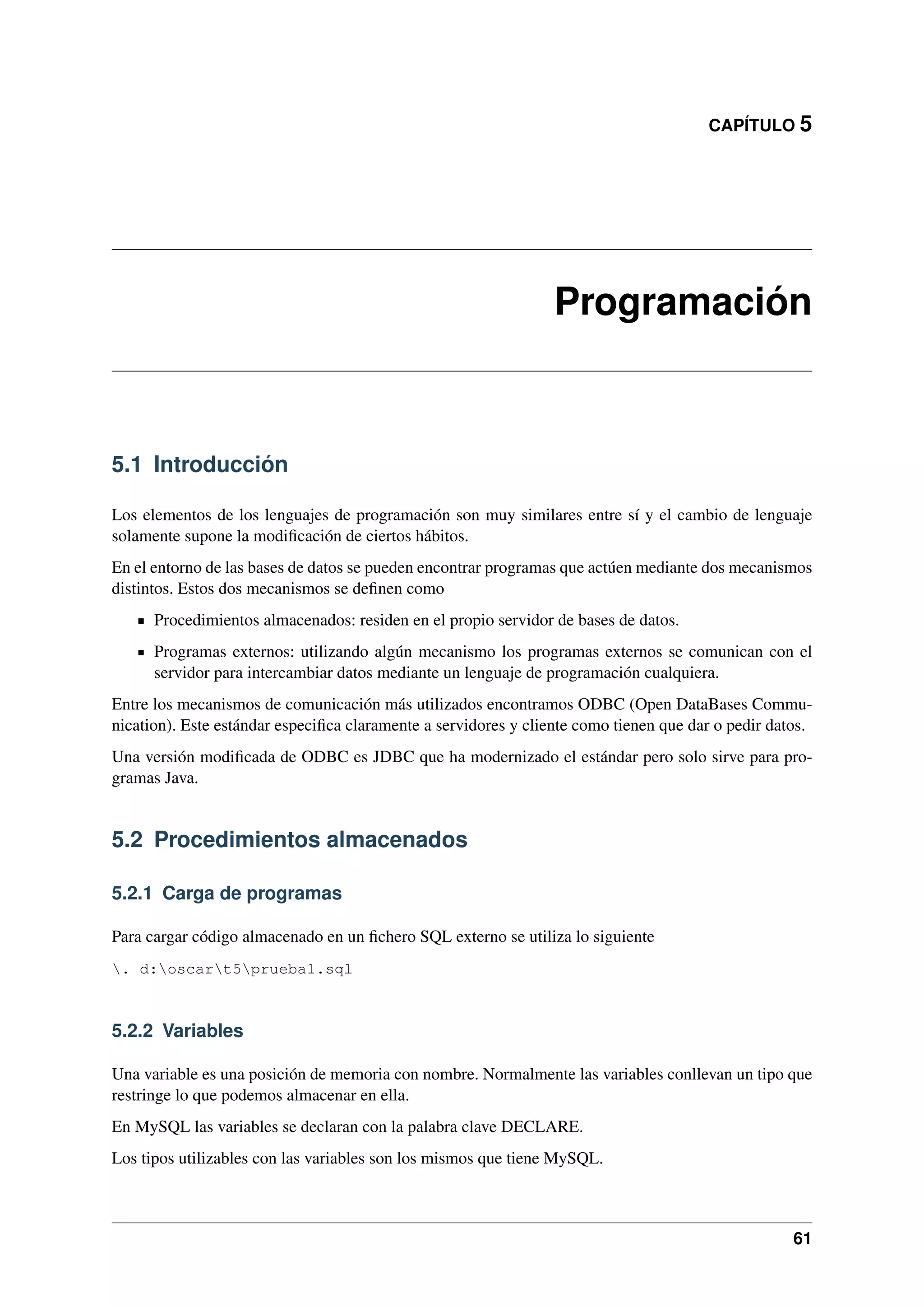 CAPÍTULO 5

Programación

5.1 Introducción
Los elementos de los lenguajes de programación son muy similares entre sí y el cambio de lenguaje
solamente supone la modiﬁcación de ciertos hábitos.
En el entorno de las bases de datos se pueden encontrar programas que actúen mediante dos mecanismos
distintos. Estos dos mecanismos se deﬁnen como
Procedimientos almacenados: residen en el propio servidor de bases de datos.
Programas externos: utilizando algún mecanismo los programas externos se comunican con el
servidor para intercambiar datos mediante un lenguaje de programación cualquiera.
Entre los mecanismos de comunicación más utilizados encontramos ODBC (Open DataBases Communication). Este estándar especiﬁca claramente a servidores y cliente como tienen que dar o pedir datos.
Una versión modiﬁcada de ODBC es JDBC que ha modernizado el estándar pero solo sirve para programas Java.

5.2 Procedimientos almacenados
5.2.1 Carga de programas
Para cargar código almacenado en un ﬁchero SQL externo se utiliza lo siguiente
. d:oscart5prueba1.sql

5.2.2 Variables
Una variable es una posición de memoria con nombre. Normalmente las variables conllevan un tipo que
restringe lo que podemos almacenar en ella.
En MySQL las variables se declaran con la palabra clave DECLARE.
Los tipos utilizables con las variables son los mismos que tiene MySQL.

61

 