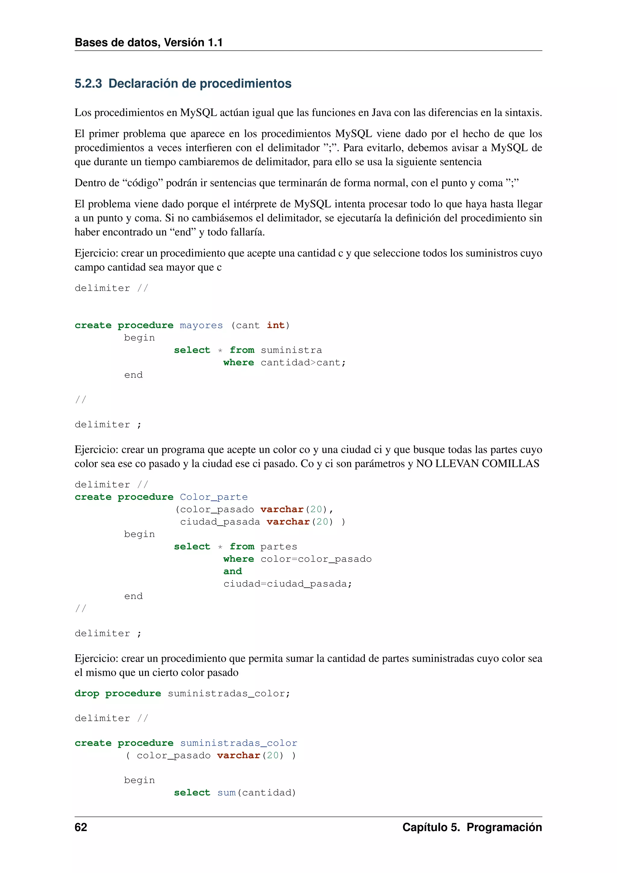 Bases de datos, Versión 1.1

5.2.3 Declaración de procedimientos
Los procedimientos en MySQL actúan igual que las funciones en Java con las diferencias en la sintaxis.
El primer problema que aparece en los procedimientos MySQL viene dado por el hecho de que los
procedimientos a veces interﬁeren con el delimitador ”;”. Para evitarlo, debemos avisar a MySQL de
que durante un tiempo cambiaremos de delimitador, para ello se usa la siguiente sentencia
Dentro de “código” podrán ir sentencias que terminarán de forma normal, con el punto y coma ”;”
El problema viene dado porque el intérprete de MySQL intenta procesar todo lo que haya hasta llegar
a un punto y coma. Si no cambiásemos el delimitador, se ejecutaría la deﬁnición del procedimiento sin
haber encontrado un “end” y todo fallaría.
Ejercicio: crear un procedimiento que acepte una cantidad c y que seleccione todos los suministros cuyo
campo cantidad sea mayor que c
delimiter //

create procedure mayores (cant int)
begin
select * from suministra
where cantidad>cant;
end
//
delimiter ;

Ejercicio: crear un programa que acepte un color co y una ciudad ci y que busque todas las partes cuyo
color sea ese co pasado y la ciudad ese ci pasado. Co y ci son parámetros y NO LLEVAN COMILLAS
delimiter //
create procedure Color_parte
(color_pasado varchar(20),
ciudad_pasada varchar(20) )
begin
select * from partes
where color=color_pasado
and
ciudad=ciudad_pasada;
end
//
delimiter ;

Ejercicio: crear un procedimiento que permita sumar la cantidad de partes suministradas cuyo color sea
el mismo que un cierto color pasado
drop procedure suministradas_color;
delimiter //
create procedure suministradas_color
( color_pasado varchar(20) )
begin
select sum(cantidad)

62

Capítulo 5. Programación

 