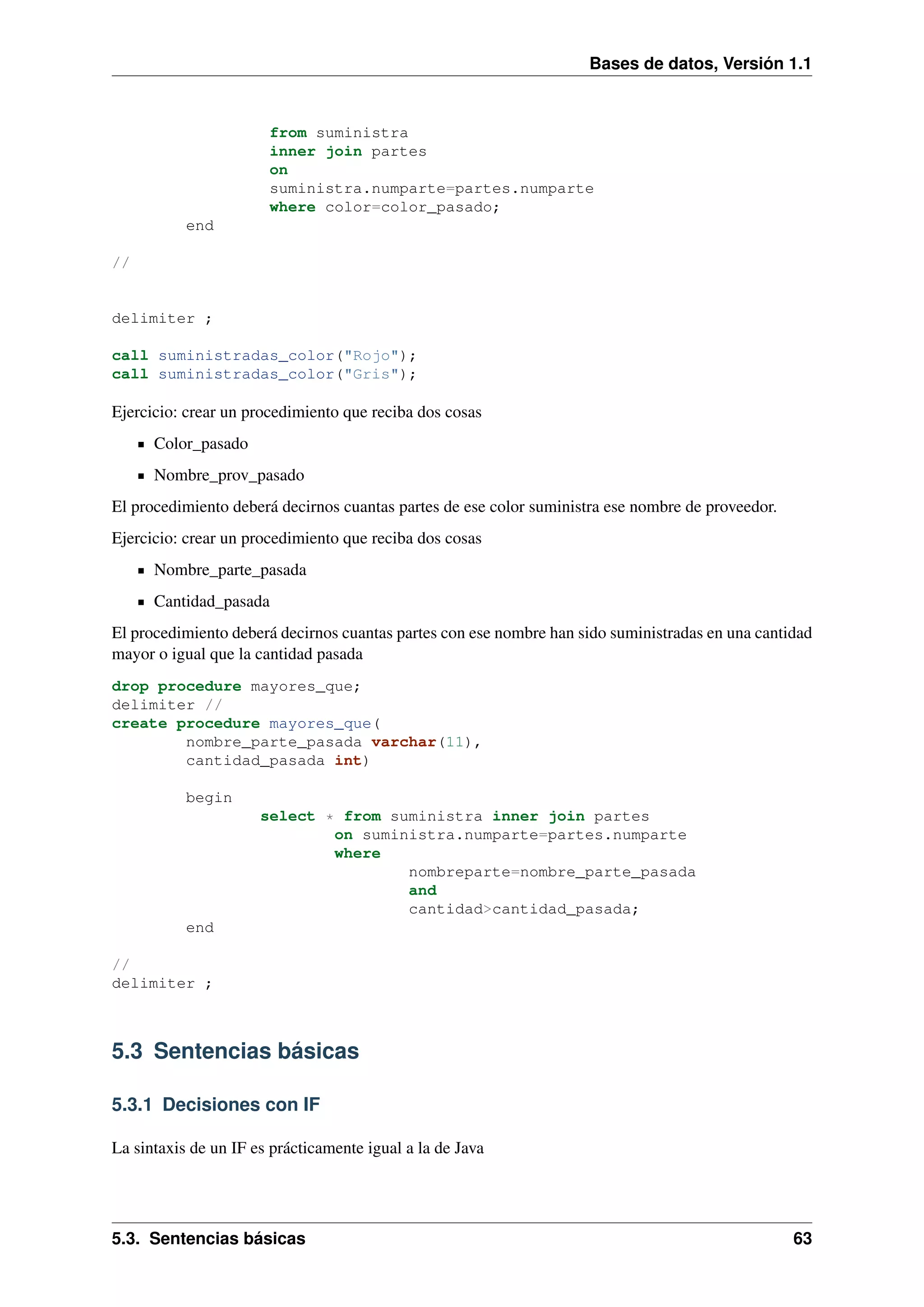 Bases de datos, Versión 1.1

from suministra
inner join partes
on
suministra.numparte=partes.numparte
where color=color_pasado;
end
//

delimiter ;
call suministradas_color("Rojo");
call suministradas_color("Gris");

Ejercicio: crear un procedimiento que reciba dos cosas
Color_pasado
Nombre_prov_pasado
El procedimiento deberá decirnos cuantas partes de ese color suministra ese nombre de proveedor.
Ejercicio: crear un procedimiento que reciba dos cosas
Nombre_parte_pasada
Cantidad_pasada
El procedimiento deberá decirnos cuantas partes con ese nombre han sido suministradas en una cantidad
mayor o igual que la cantidad pasada
drop procedure mayores_que;
delimiter //
create procedure mayores_que(
nombre_parte_pasada varchar(11),
cantidad_pasada int)
begin
select * from suministra inner join partes
on suministra.numparte=partes.numparte
where
nombreparte=nombre_parte_pasada
and
cantidad>cantidad_pasada;
end
//
delimiter ;

5.3 Sentencias básicas
5.3.1 Decisiones con IF
La sintaxis de un IF es prácticamente igual a la de Java

5.3. Sentencias básicas

63

 