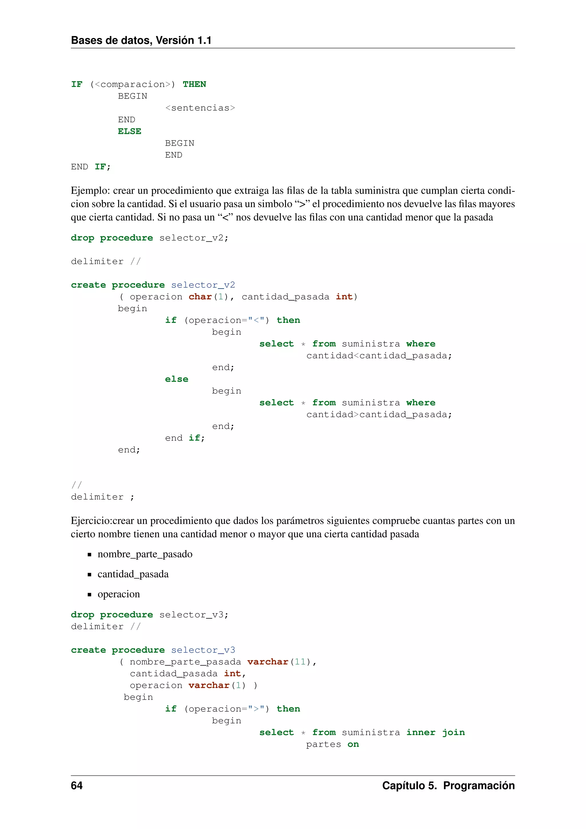 Bases de datos, Versión 1.1

IF (<comparacion>) THEN
BEGIN
<sentencias>
END
ELSE
BEGIN
END
END IF;

Ejemplo: crear un procedimiento que extraiga las ﬁlas de la tabla suministra que cumplan cierta condicion sobre la cantidad. Si el usuario pasa un simbolo “>” el procedimiento nos devuelve las ﬁlas mayores
que cierta cantidad. Si no pasa un “<” nos devuelve las ﬁlas con una cantidad menor que la pasada
drop procedure selector_v2;
delimiter //
create procedure selector_v2
( operacion char(1), cantidad_pasada int)
begin
if (operacion="<") then
begin
select * from suministra where
cantidad<cantidad_pasada;
end;
else
begin
select * from suministra where
cantidad>cantidad_pasada;
end;
end if;
end;

//
delimiter ;

Ejercicio:crear un procedimiento que dados los parámetros siguientes compruebe cuantas partes con un
cierto nombre tienen una cantidad menor o mayor que una cierta cantidad pasada
nombre_parte_pasado
cantidad_pasada
operacion
drop procedure selector_v3;
delimiter //
create procedure selector_v3
( nombre_parte_pasada varchar(11),
cantidad_pasada int,
operacion varchar(1) )
begin
if (operacion=">") then
begin
select * from suministra inner join
partes on

64

Capítulo 5. Programación

 
