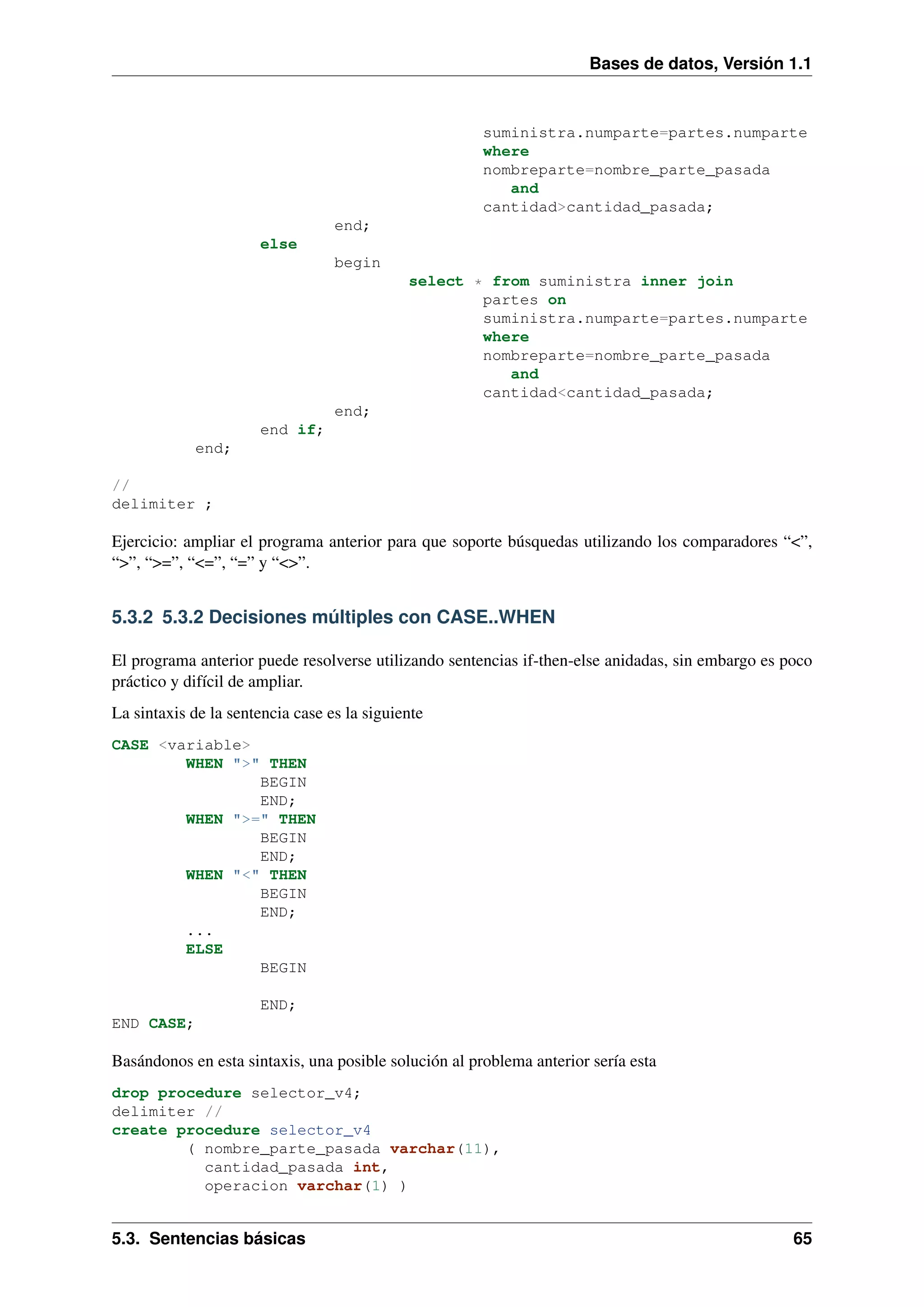 Bases de datos, Versión 1.1

suministra.numparte=partes.numparte
where
nombreparte=nombre_parte_pasada
and
cantidad>cantidad_pasada;
end;
else
begin
select * from suministra inner join
partes on
suministra.numparte=partes.numparte
where
nombreparte=nombre_parte_pasada
and
cantidad<cantidad_pasada;
end;
end if;
end;
//
delimiter ;

Ejercicio: ampliar el programa anterior para que soporte búsquedas utilizando los comparadores “<”,
“>”, “>=”, “<=”, “=” y “<>”.

5.3.2 5.3.2 Decisiones múltiples con CASE..WHEN
El programa anterior puede resolverse utilizando sentencias if-then-else anidadas, sin embargo es poco
práctico y difícil de ampliar.
La sintaxis de la sentencia case es la siguiente
CASE <variable>
WHEN ">" THEN
BEGIN
END;
WHEN ">=" THEN
BEGIN
END;
WHEN "<" THEN
BEGIN
END;
...
ELSE
BEGIN
END;
END CASE;

Basándonos en esta sintaxis, una posible solución al problema anterior sería esta
drop procedure selector_v4;
delimiter //
create procedure selector_v4
( nombre_parte_pasada varchar(11),
cantidad_pasada int,
operacion varchar(1) )

5.3. Sentencias básicas

65

 