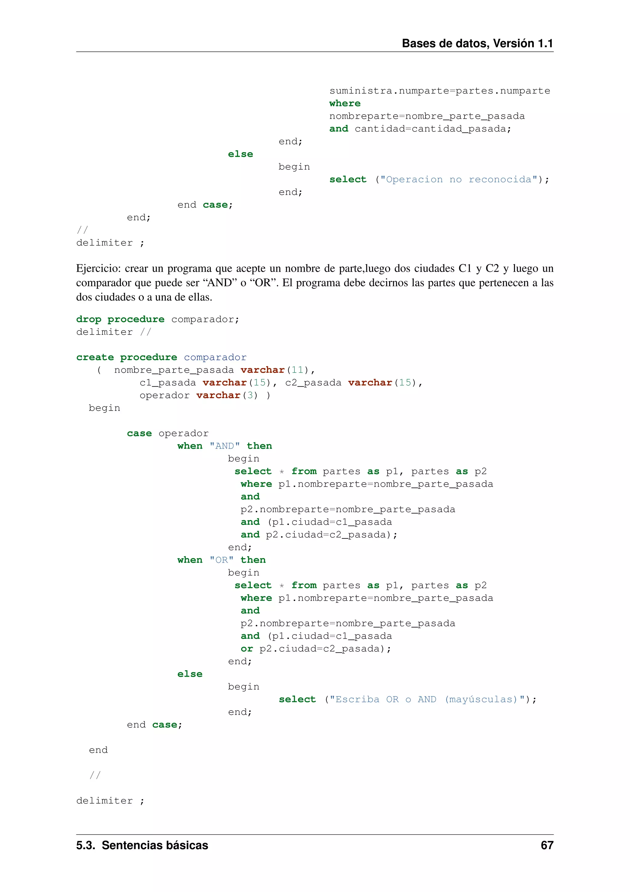Bases de datos, Versión 1.1

suministra.numparte=partes.numparte
where
nombreparte=nombre_parte_pasada
and cantidad=cantidad_pasada;
end;
else
begin
select ("Operacion no reconocida");
end;
end case;
end;
//
delimiter ;

Ejercicio: crear un programa que acepte un nombre de parte,luego dos ciudades C1 y C2 y luego un
comparador que puede ser “AND” o “OR”. El programa debe decirnos las partes que pertenecen a las
dos ciudades o a una de ellas.
drop procedure comparador;
delimiter //
create procedure comparador
( nombre_parte_pasada varchar(11),
c1_pasada varchar(15), c2_pasada varchar(15),
operador varchar(3) )
begin
case operador
when "AND" then
begin
select * from partes as p1, partes as p2
where p1.nombreparte=nombre_parte_pasada
and
p2.nombreparte=nombre_parte_pasada
and (p1.ciudad=c1_pasada
and p2.ciudad=c2_pasada);
end;
when "OR" then
begin
select * from partes as p1, partes as p2
where p1.nombreparte=nombre_parte_pasada
and
p2.nombreparte=nombre_parte_pasada
and (p1.ciudad=c1_pasada
or p2.ciudad=c2_pasada);
end;
else
begin
select ("Escriba OR o AND (mayúsculas)");
end;
end case;
end
//
delimiter ;

5.3. Sentencias básicas

67

 