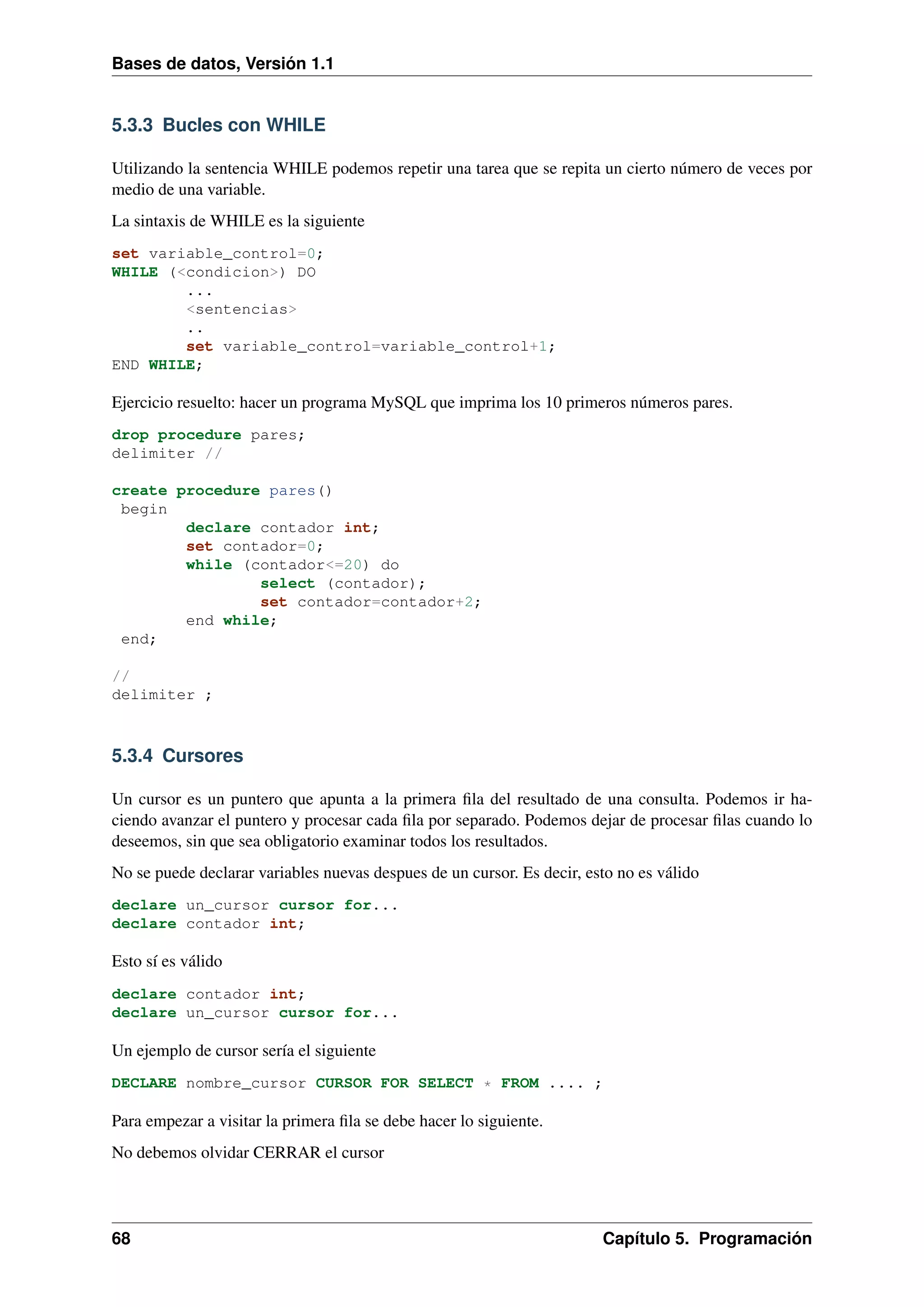 Bases de datos, Versión 1.1

5.3.3 Bucles con WHILE
Utilizando la sentencia WHILE podemos repetir una tarea que se repita un cierto número de veces por
medio de una variable.
La sintaxis de WHILE es la siguiente
set variable_control=0;
WHILE (<condicion>) DO
...
<sentencias>
..
set variable_control=variable_control+1;
END WHILE;

Ejercicio resuelto: hacer un programa MySQL que imprima los 10 primeros números pares.
drop procedure pares;
delimiter //
create procedure pares()
begin
declare contador int;
set contador=0;
while (contador<=20) do
select (contador);
set contador=contador+2;
end while;
end;
//
delimiter ;

5.3.4 Cursores
Un cursor es un puntero que apunta a la primera ﬁla del resultado de una consulta. Podemos ir haciendo avanzar el puntero y procesar cada ﬁla por separado. Podemos dejar de procesar ﬁlas cuando lo
deseemos, sin que sea obligatorio examinar todos los resultados.
No se puede declarar variables nuevas despues de un cursor. Es decir, esto no es válido
declare un_cursor cursor for...
declare contador int;

Esto sí es válido
declare contador int;
declare un_cursor cursor for...

Un ejemplo de cursor sería el siguiente
DECLARE nombre_cursor CURSOR FOR SELECT * FROM .... ;

Para empezar a visitar la primera ﬁla se debe hacer lo siguiente.
No debemos olvidar CERRAR el cursor

68

Capítulo 5. Programación

 
