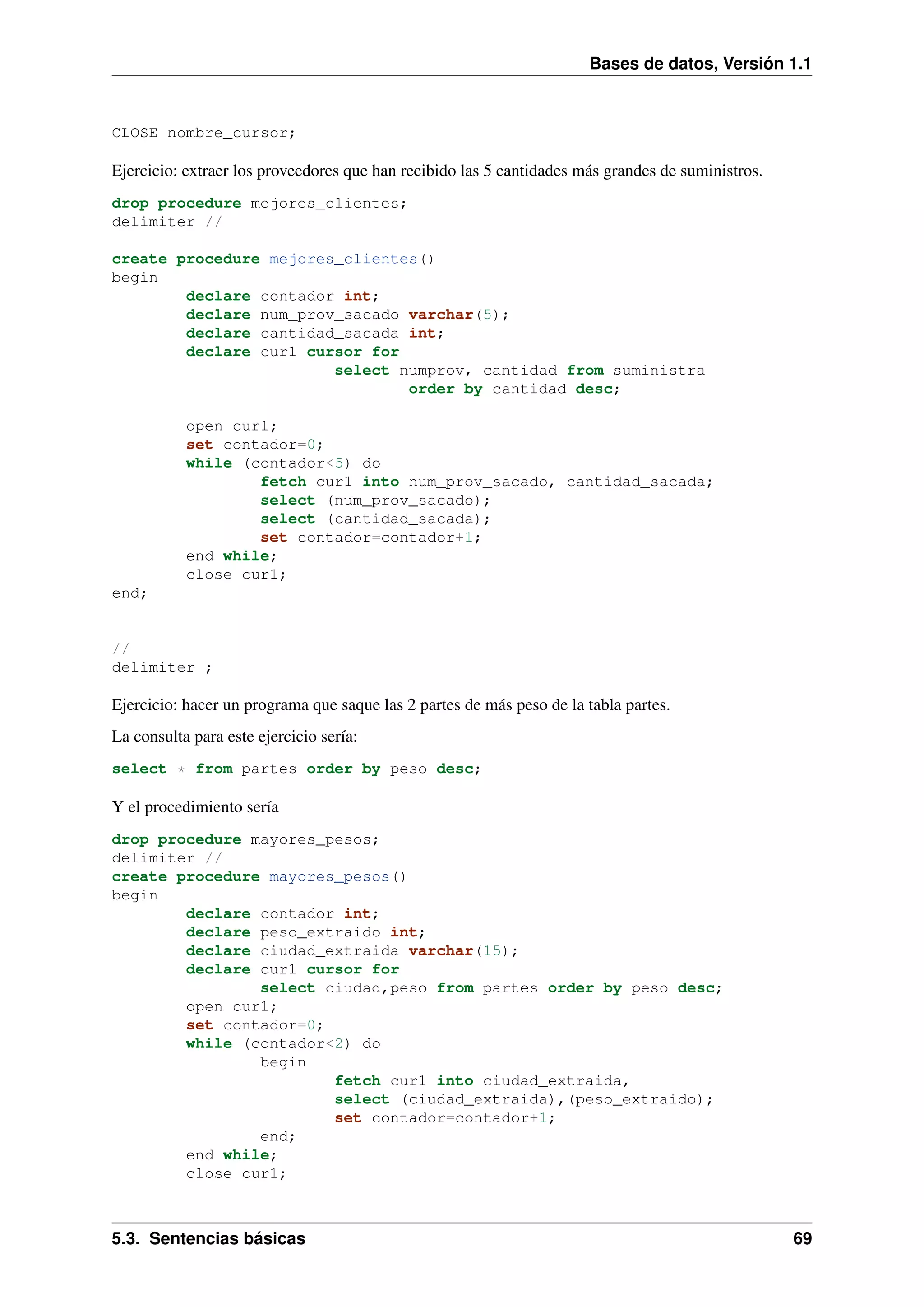 Bases de datos, Versión 1.1

CLOSE nombre_cursor;

Ejercicio: extraer los proveedores que han recibido las 5 cantidades más grandes de suministros.
drop procedure mejores_clientes;
delimiter //
create procedure mejores_clientes()
begin
declare contador int;
declare num_prov_sacado varchar(5);
declare cantidad_sacada int;
declare cur1 cursor for
select numprov, cantidad from suministra
order by cantidad desc;
open cur1;
set contador=0;
while (contador<5) do
fetch cur1 into num_prov_sacado, cantidad_sacada;
select (num_prov_sacado);
select (cantidad_sacada);
set contador=contador+1;
end while;
close cur1;
end;

//
delimiter ;

Ejercicio: hacer un programa que saque las 2 partes de más peso de la tabla partes.
La consulta para este ejercicio sería:
select * from partes order by peso desc;

Y el procedimiento sería
drop procedure mayores_pesos;
delimiter //
create procedure mayores_pesos()
begin
declare contador int;
declare peso_extraido int;
declare ciudad_extraida varchar(15);
declare cur1 cursor for
select ciudad,peso from partes order by peso desc;
open cur1;
set contador=0;
while (contador<2) do
begin
fetch cur1 into ciudad_extraida,
select (ciudad_extraida),(peso_extraido);
set contador=contador+1;
end;
end while;
close cur1;

5.3. Sentencias básicas

69

 