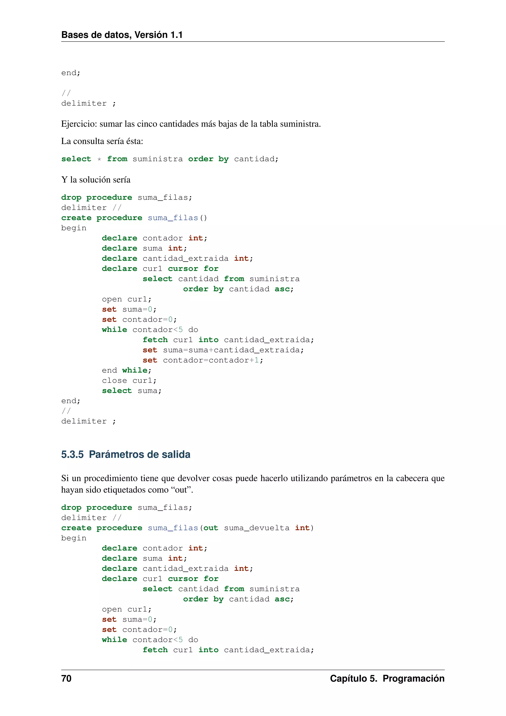 Bases de datos, Versión 1.1

end;
//
delimiter ;

Ejercicio: sumar las cinco cantidades más bajas de la tabla suministra.
La consulta sería ésta:
select * from suministra order by cantidad;

Y la solución sería
drop procedure suma_filas;
delimiter //
create procedure suma_filas()
begin
declare contador int;
declare suma int;
declare cantidad_extraida int;
declare cur1 cursor for
select cantidad from suministra
order by cantidad asc;
open cur1;
set suma=0;
set contador=0;
while contador<5 do
fetch cur1 into cantidad_extraida;
set suma=suma+cantidad_extraida;
set contador=contador+1;
end while;
close cur1;
select suma;
end;
//
delimiter ;

5.3.5 Parámetros de salida
Si un procedimiento tiene que devolver cosas puede hacerlo utilizando parámetros en la cabecera que
hayan sido etiquetados como “out”.
drop procedure suma_filas;
delimiter //
create procedure suma_filas(out suma_devuelta int)
begin
declare contador int;
declare suma int;
declare cantidad_extraida int;
declare cur1 cursor for
select cantidad from suministra
order by cantidad asc;
open cur1;
set suma=0;
set contador=0;
while contador<5 do
fetch cur1 into cantidad_extraida;

70

Capítulo 5. Programación

 