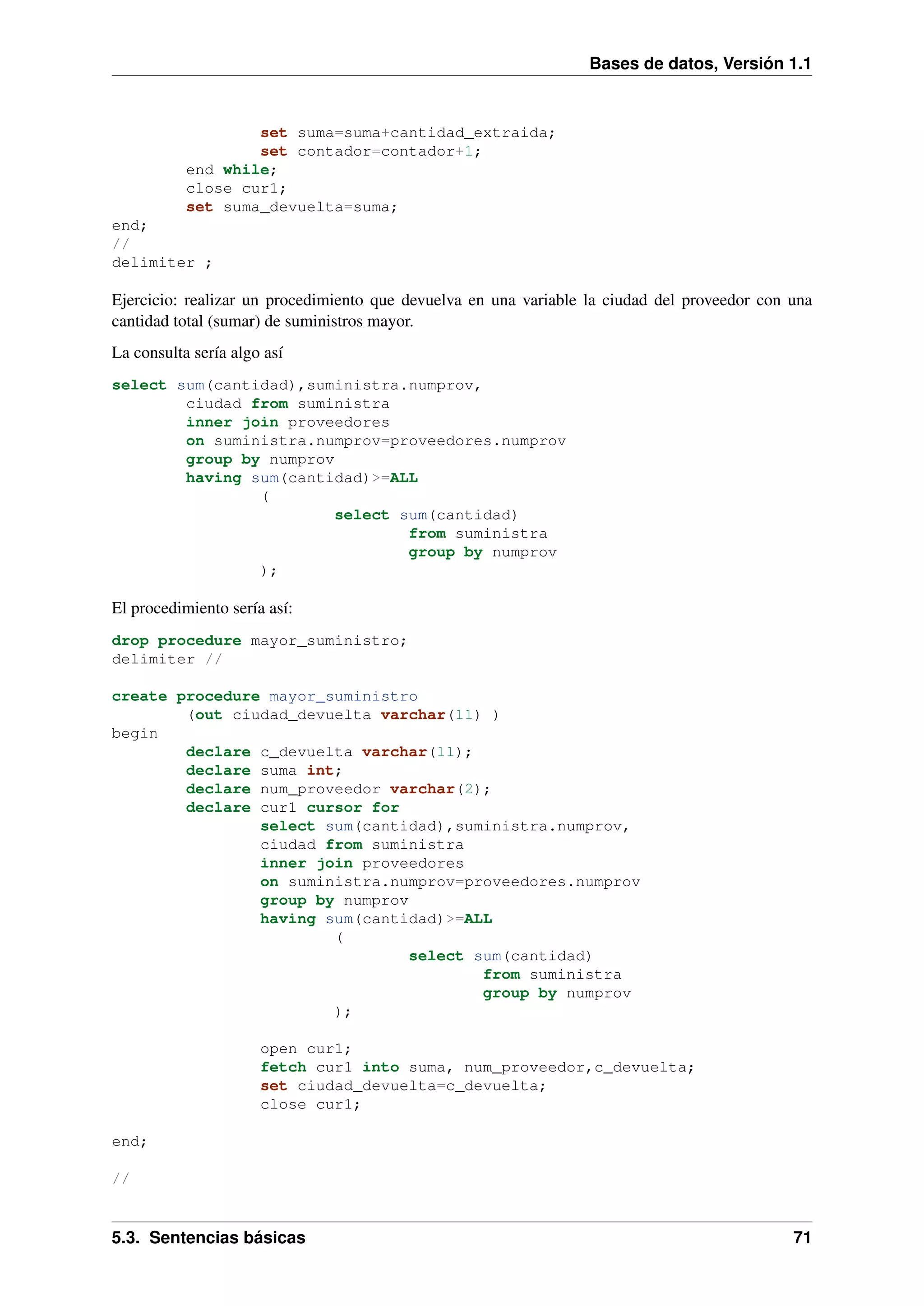Bases de datos, Versión 1.1

set suma=suma+cantidad_extraida;
set contador=contador+1;
end while;
close cur1;
set suma_devuelta=suma;
end;
//
delimiter ;

Ejercicio: realizar un procedimiento que devuelva en una variable la ciudad del proveedor con una
cantidad total (sumar) de suministros mayor.
La consulta sería algo así
select sum(cantidad),suministra.numprov,
ciudad from suministra
inner join proveedores
on suministra.numprov=proveedores.numprov
group by numprov
having sum(cantidad)>=ALL
(
select sum(cantidad)
from suministra
group by numprov
);

El procedimiento sería así:
drop procedure mayor_suministro;
delimiter //
create procedure mayor_suministro
(out ciudad_devuelta varchar(11) )
begin
declare c_devuelta varchar(11);
declare suma int;
declare num_proveedor varchar(2);
declare cur1 cursor for
select sum(cantidad),suministra.numprov,
ciudad from suministra
inner join proveedores
on suministra.numprov=proveedores.numprov
group by numprov
having sum(cantidad)>=ALL
(
select sum(cantidad)
from suministra
group by numprov
);
open cur1;
fetch cur1 into suma, num_proveedor,c_devuelta;
set ciudad_devuelta=c_devuelta;
close cur1;
end;
//

5.3. Sentencias básicas

71

 