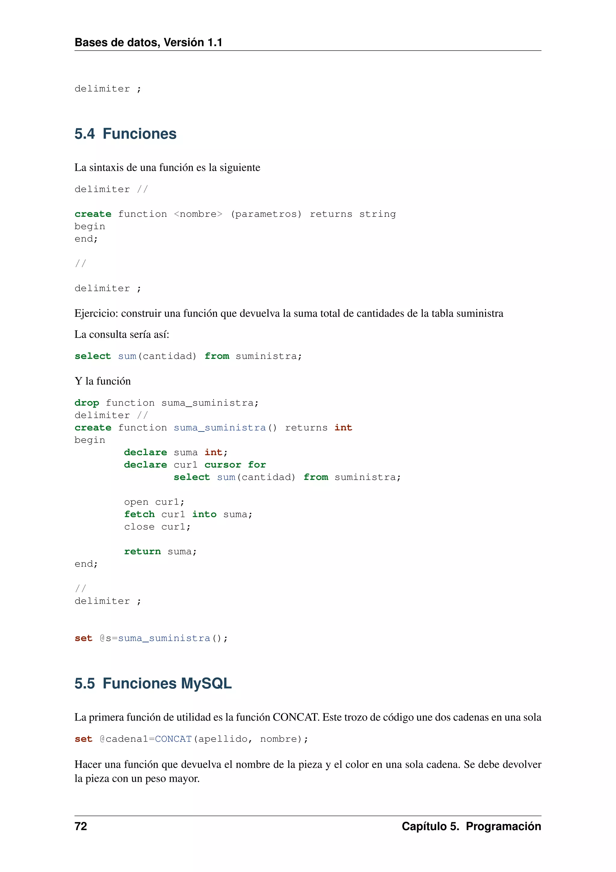 Bases de datos, Versión 1.1

delimiter ;

5.4 Funciones
La sintaxis de una función es la siguiente
delimiter //
create function <nombre> (parametros) returns string
begin
end;
//
delimiter ;

Ejercicio: construir una función que devuelva la suma total de cantidades de la tabla suministra
La consulta sería así:
select sum(cantidad) from suministra;

Y la función
drop function suma_suministra;
delimiter //
create function suma_suministra() returns int
begin
declare suma int;
declare cur1 cursor for
select sum(cantidad) from suministra;
open cur1;
fetch cur1 into suma;
close cur1;
return suma;
end;
//
delimiter ;

set @s=suma_suministra();

5.5 Funciones MySQL
La primera función de utilidad es la función CONCAT. Este trozo de código une dos cadenas en una sola
set @cadena1=CONCAT(apellido, nombre);

Hacer una función que devuelva el nombre de la pieza y el color en una sola cadena. Se debe devolver
la pieza con un peso mayor.

72

Capítulo 5. Programación

 