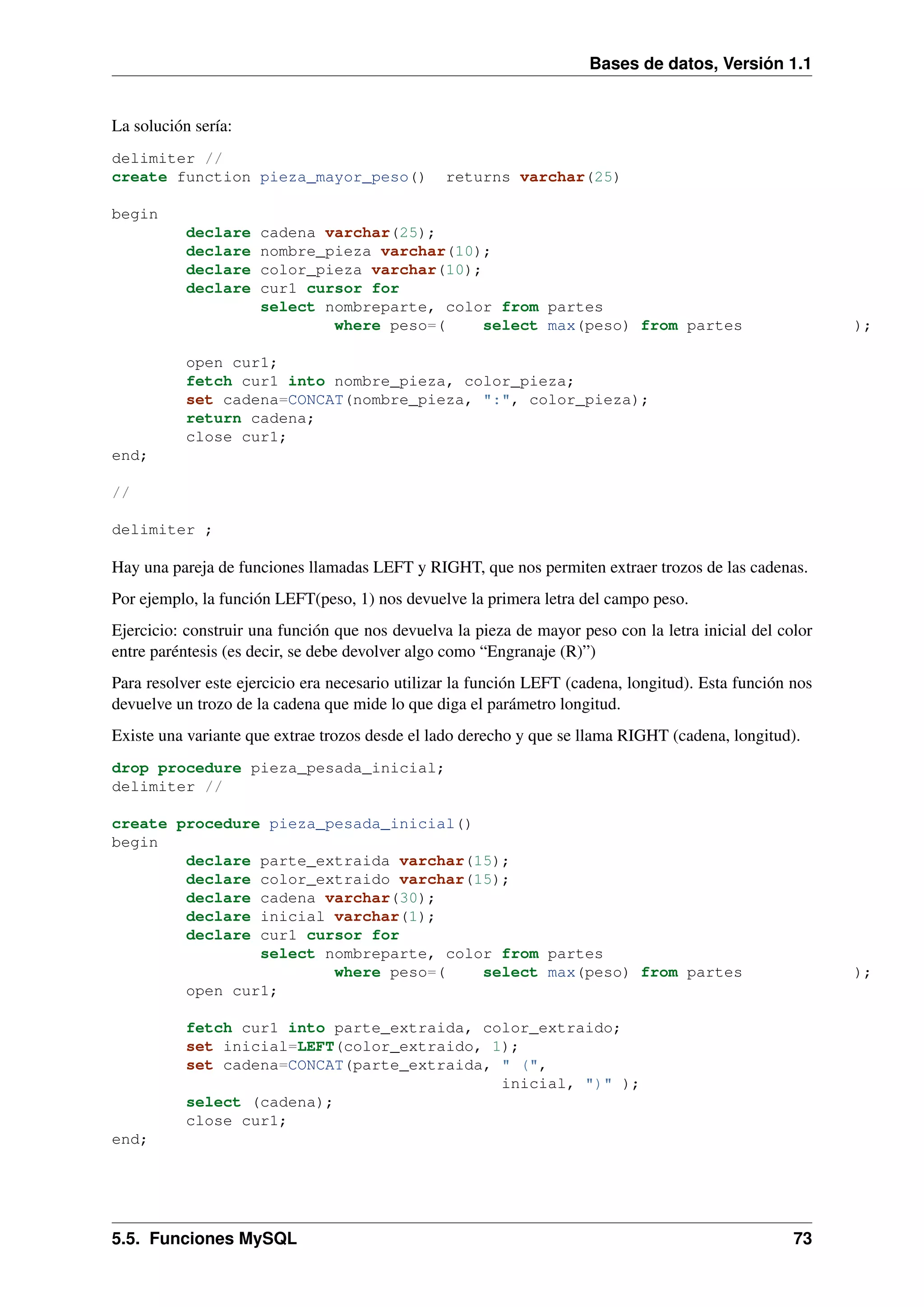 Bases de datos, Versión 1.1

La solución sería:
delimiter //
create function pieza_mayor_peso()

returns varchar(25)

begin
declare
declare
declare
declare

cadena varchar(25);
nombre_pieza varchar(10);
color_pieza varchar(10);
cur1 cursor for
select nombreparte, color from partes
where peso=(
select max(peso) from partes

);

open cur1;
fetch cur1 into nombre_pieza, color_pieza;
set cadena=CONCAT(nombre_pieza, ":", color_pieza);
return cadena;
close cur1;
end;
//
delimiter ;

Hay una pareja de funciones llamadas LEFT y RIGHT, que nos permiten extraer trozos de las cadenas.
Por ejemplo, la función LEFT(peso, 1) nos devuelve la primera letra del campo peso.
Ejercicio: construir una función que nos devuelva la pieza de mayor peso con la letra inicial del color
entre paréntesis (es decir, se debe devolver algo como “Engranaje (R)”)
Para resolver este ejercicio era necesario utilizar la función LEFT (cadena, longitud). Esta función nos
devuelve un trozo de la cadena que mide lo que diga el parámetro longitud.
Existe una variante que extrae trozos desde el lado derecho y que se llama RIGHT (cadena, longitud).
drop procedure pieza_pesada_inicial;
delimiter //
create procedure pieza_pesada_inicial()
begin
declare parte_extraida varchar(15);
declare color_extraido varchar(15);
declare cadena varchar(30);
declare inicial varchar(1);
declare cur1 cursor for
select nombreparte, color from partes
where peso=(
select max(peso) from partes
open cur1;

);

fetch cur1 into parte_extraida, color_extraido;
set inicial=LEFT(color_extraido, 1);
set cadena=CONCAT(parte_extraida, " (",
inicial, ")" );
select (cadena);
close cur1;
end;

5.5. Funciones MySQL

73

 