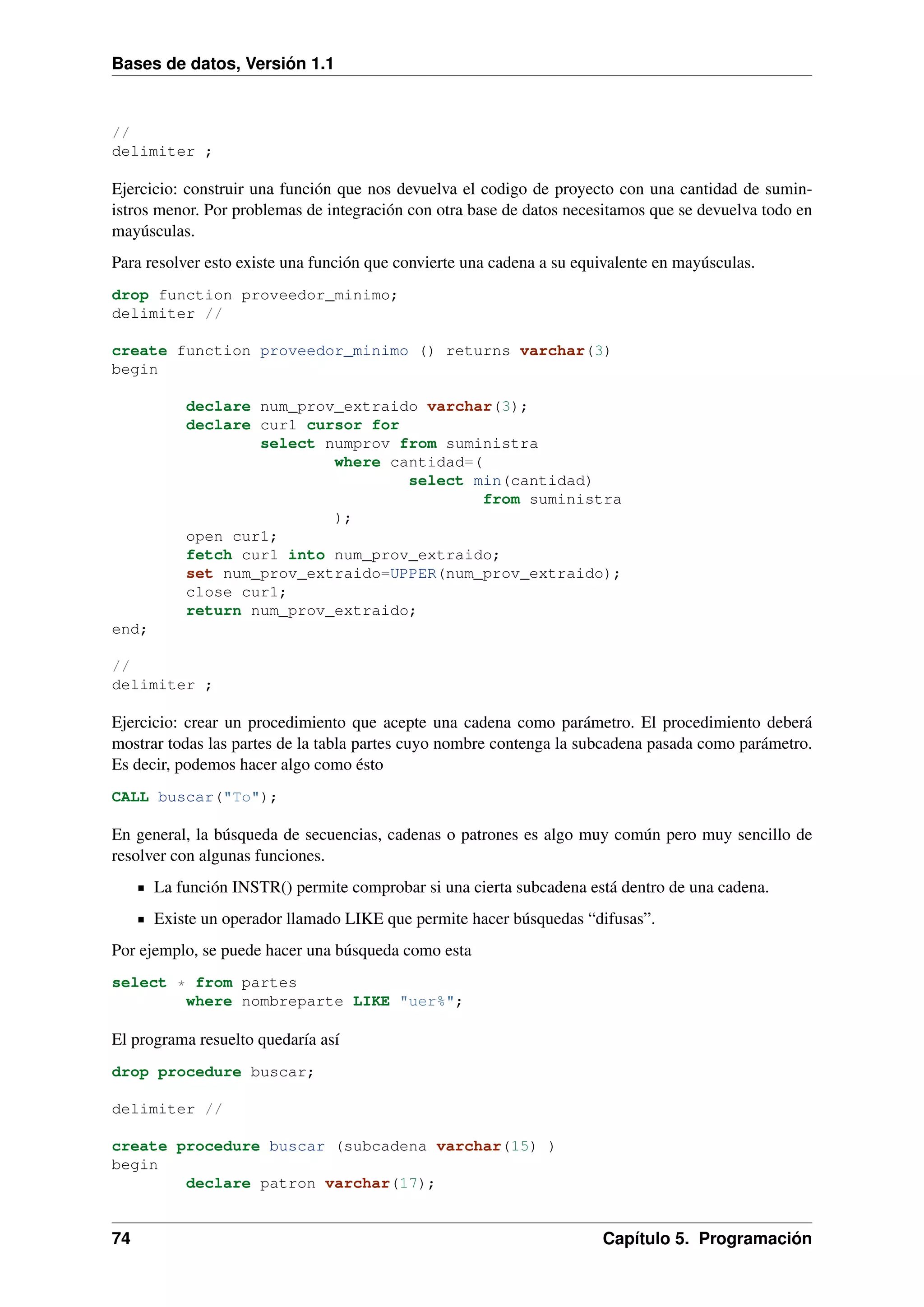 Bases de datos, Versión 1.1

//
delimiter ;

Ejercicio: construir una función que nos devuelva el codigo de proyecto con una cantidad de suministros menor. Por problemas de integración con otra base de datos necesitamos que se devuelva todo en
mayúsculas.
Para resolver esto existe una función que convierte una cadena a su equivalente en mayúsculas.
drop function proveedor_minimo;
delimiter //
create function proveedor_minimo () returns varchar(3)
begin
declare num_prov_extraido varchar(3);
declare cur1 cursor for
select numprov from suministra
where cantidad=(
select min(cantidad)
from suministra
);
open cur1;
fetch cur1 into num_prov_extraido;
set num_prov_extraido=UPPER(num_prov_extraido);
close cur1;
return num_prov_extraido;
end;
//
delimiter ;

Ejercicio: crear un procedimiento que acepte una cadena como parámetro. El procedimiento deberá
mostrar todas las partes de la tabla partes cuyo nombre contenga la subcadena pasada como parámetro.
Es decir, podemos hacer algo como ésto
CALL buscar("To");

En general, la búsqueda de secuencias, cadenas o patrones es algo muy común pero muy sencillo de
resolver con algunas funciones.
La función INSTR() permite comprobar si una cierta subcadena está dentro de una cadena.
Existe un operador llamado LIKE que permite hacer búsquedas “difusas”.
Por ejemplo, se puede hacer una búsqueda como esta
select * from partes
where nombreparte LIKE "uer%";

El programa resuelto quedaría así
drop procedure buscar;
delimiter //
create procedure buscar (subcadena varchar(15) )
begin
declare patron varchar(17);

74

Capítulo 5. Programación

 