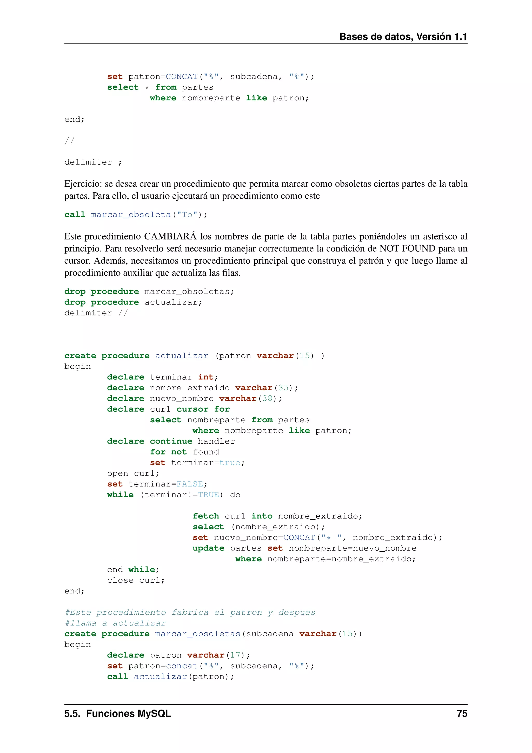 Bases de datos, Versión 1.1

set patron=CONCAT("%", subcadena, "%");
select * from partes
where nombreparte like patron;
end;
//
delimiter ;

Ejercicio: se desea crear un procedimiento que permita marcar como obsoletas ciertas partes de la tabla
partes. Para ello, el usuario ejecutará un procedimiento como este
call marcar_obsoleta("To");

Este procedimiento CAMBIARÁ los nombres de parte de la tabla partes poniéndoles un asterisco al
principio. Para resolverlo será necesario manejar correctamente la condición de NOT FOUND para un
cursor. Además, necesitamos un procedimiento principal que construya el patrón y que luego llame al
procedimiento auxiliar que actualiza las ﬁlas.
drop procedure marcar_obsoletas;
drop procedure actualizar;
delimiter //

create procedure actualizar (patron varchar(15) )
begin
declare terminar int;
declare nombre_extraido varchar(35);
declare nuevo_nombre varchar(38);
declare cur1 cursor for
select nombreparte from partes
where nombreparte like patron;
declare continue handler
for not found
set terminar=true;
open cur1;
set terminar=FALSE;
while (terminar!=TRUE) do
fetch cur1 into nombre_extraido;
select (nombre_extraido);
set nuevo_nombre=CONCAT("* ", nombre_extraido);
update partes set nombreparte=nuevo_nombre
where nombreparte=nombre_extraido;
end while;
close cur1;
end;
#Este procedimiento fabrica el patron y despues
#llama a actualizar
create procedure marcar_obsoletas(subcadena varchar(15))
begin
declare patron varchar(17);
set patron=concat("%", subcadena, "%");
call actualizar(patron);

5.5. Funciones MySQL

75

 
