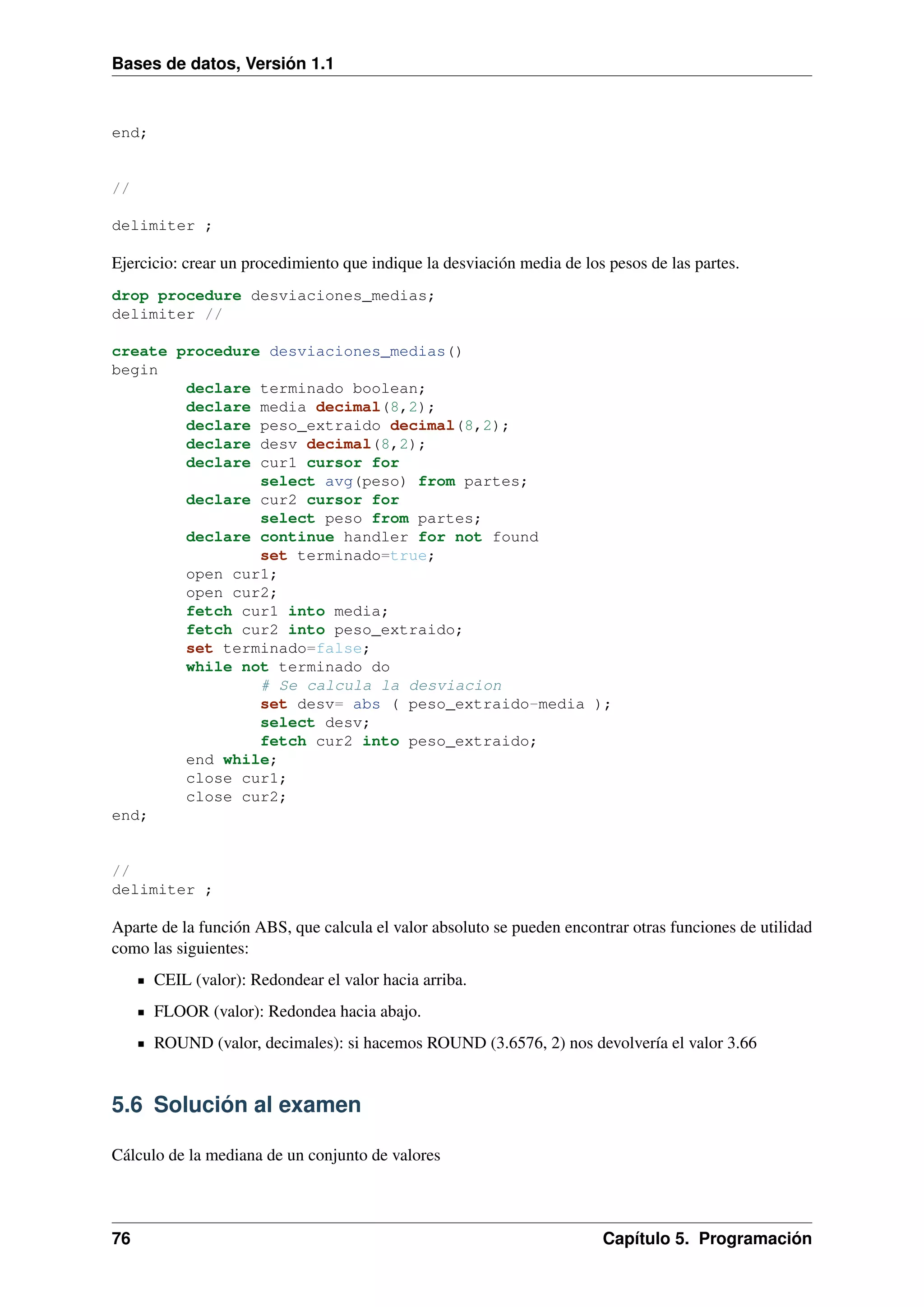Bases de datos, Versión 1.1

end;

//
delimiter ;

Ejercicio: crear un procedimiento que indique la desviación media de los pesos de las partes.
drop procedure desviaciones_medias;
delimiter //
create procedure desviaciones_medias()
begin
declare terminado boolean;
declare media decimal(8,2);
declare peso_extraido decimal(8,2);
declare desv decimal(8,2);
declare cur1 cursor for
select avg(peso) from partes;
declare cur2 cursor for
select peso from partes;
declare continue handler for not found
set terminado=true;
open cur1;
open cur2;
fetch cur1 into media;
fetch cur2 into peso_extraido;
set terminado=false;
while not terminado do
# Se calcula la desviacion
set desv= abs ( peso_extraido-media );
select desv;
fetch cur2 into peso_extraido;
end while;
close cur1;
close cur2;
end;

//
delimiter ;

Aparte de la función ABS, que calcula el valor absoluto se pueden encontrar otras funciones de utilidad
como las siguientes:
CEIL (valor): Redondear el valor hacia arriba.
FLOOR (valor): Redondea hacia abajo.
ROUND (valor, decimales): si hacemos ROUND (3.6576, 2) nos devolvería el valor 3.66

5.6 Solución al examen
Cálculo de la mediana de un conjunto de valores

76

Capítulo 5. Programación

 
