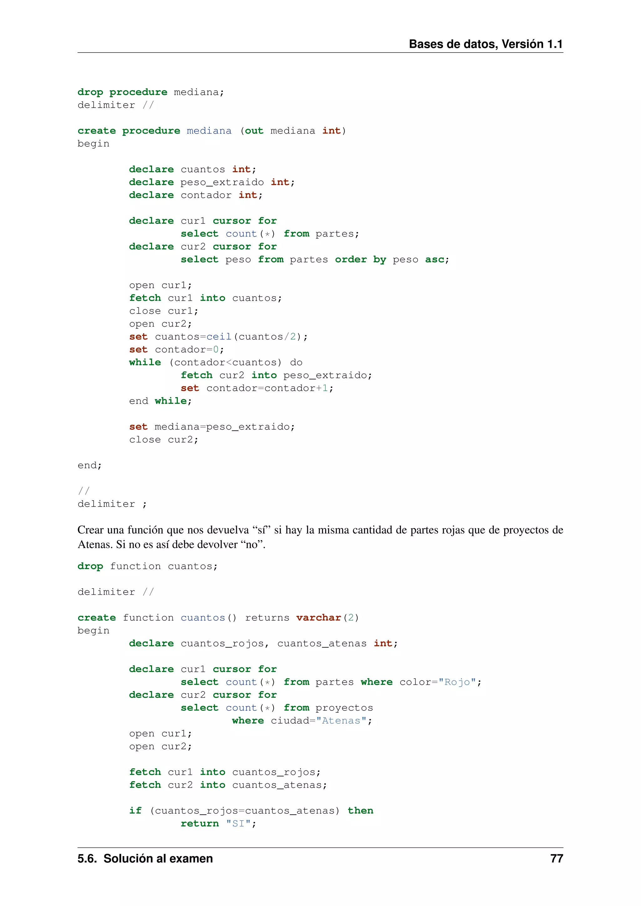 Bases de datos, Versión 1.1

drop procedure mediana;
delimiter //
create procedure mediana (out mediana int)
begin
declare cuantos int;
declare peso_extraido int;
declare contador int;
declare cur1 cursor for
select count(*) from partes;
declare cur2 cursor for
select peso from partes order by peso asc;
open cur1;
fetch cur1 into cuantos;
close cur1;
open cur2;
set cuantos=ceil(cuantos/2);
set contador=0;
while (contador<cuantos) do
fetch cur2 into peso_extraido;
set contador=contador+1;
end while;
set mediana=peso_extraido;
close cur2;
end;
//
delimiter ;

Crear una función que nos devuelva “sí” si hay la misma cantidad de partes rojas que de proyectos de
Atenas. Si no es así debe devolver “no”.
drop function cuantos;
delimiter //
create function cuantos() returns varchar(2)
begin
declare cuantos_rojos, cuantos_atenas int;
declare cur1 cursor for
select count(*) from partes where color="Rojo";
declare cur2 cursor for
select count(*) from proyectos
where ciudad="Atenas";
open cur1;
open cur2;
fetch cur1 into cuantos_rojos;
fetch cur2 into cuantos_atenas;
if (cuantos_rojos=cuantos_atenas) then
return "SI";

5.6. Solución al examen

77

 