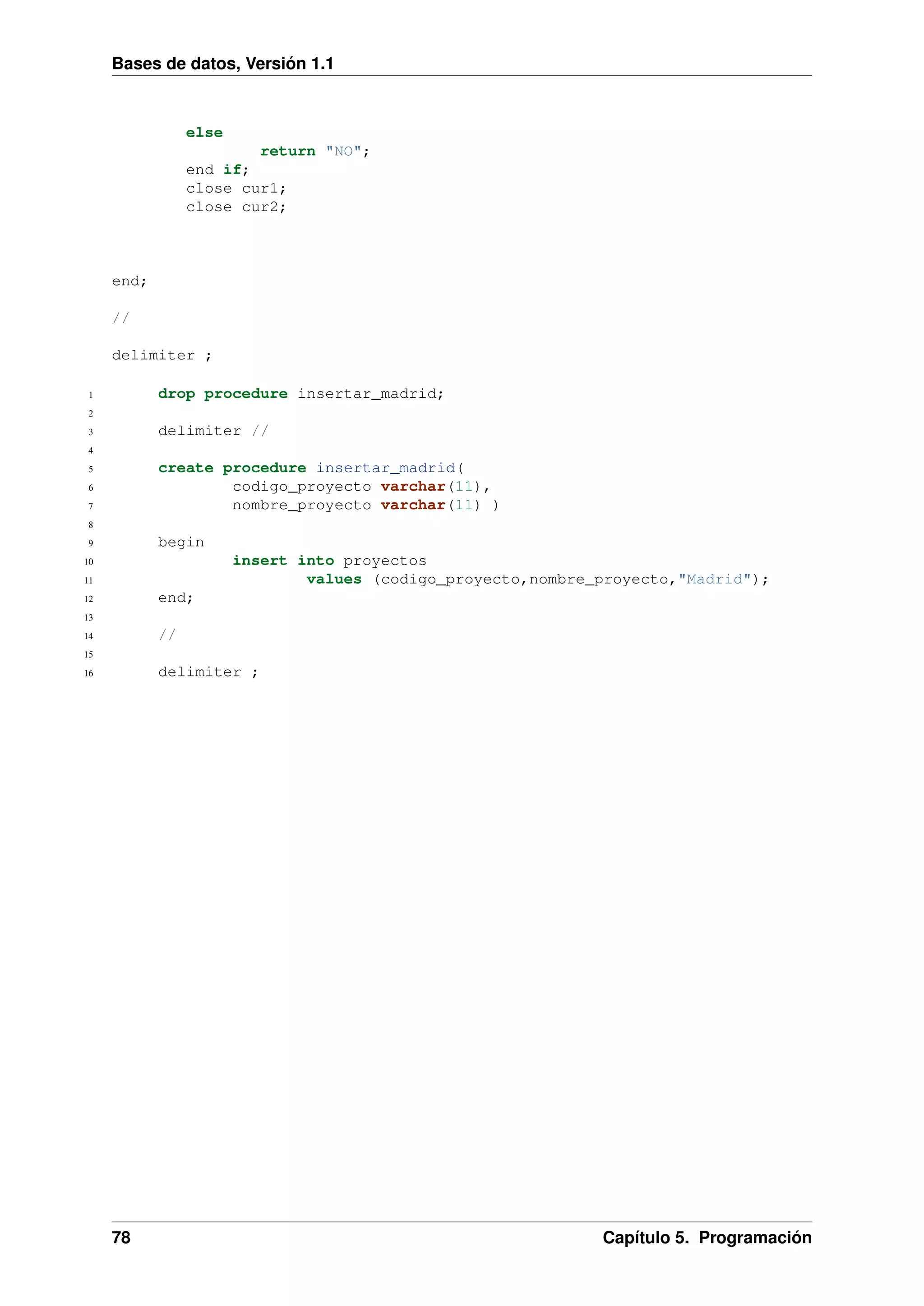 Bases de datos, Versión 1.1

else
return "NO";
end if;
close cur1;
close cur2;

end;
//
delimiter ;
drop procedure insertar_madrid;

1
2

delimiter //

3
4

create procedure insertar_madrid(
codigo_proyecto varchar(11),
nombre_proyecto varchar(11) )

5
6
7
8

begin

9

insert into proyectos
values (codigo_proyecto,nombre_proyecto,"Madrid");

10
11

end;

12
13

//

14
15

delimiter ;

16

78

Capítulo 5. Programación

 