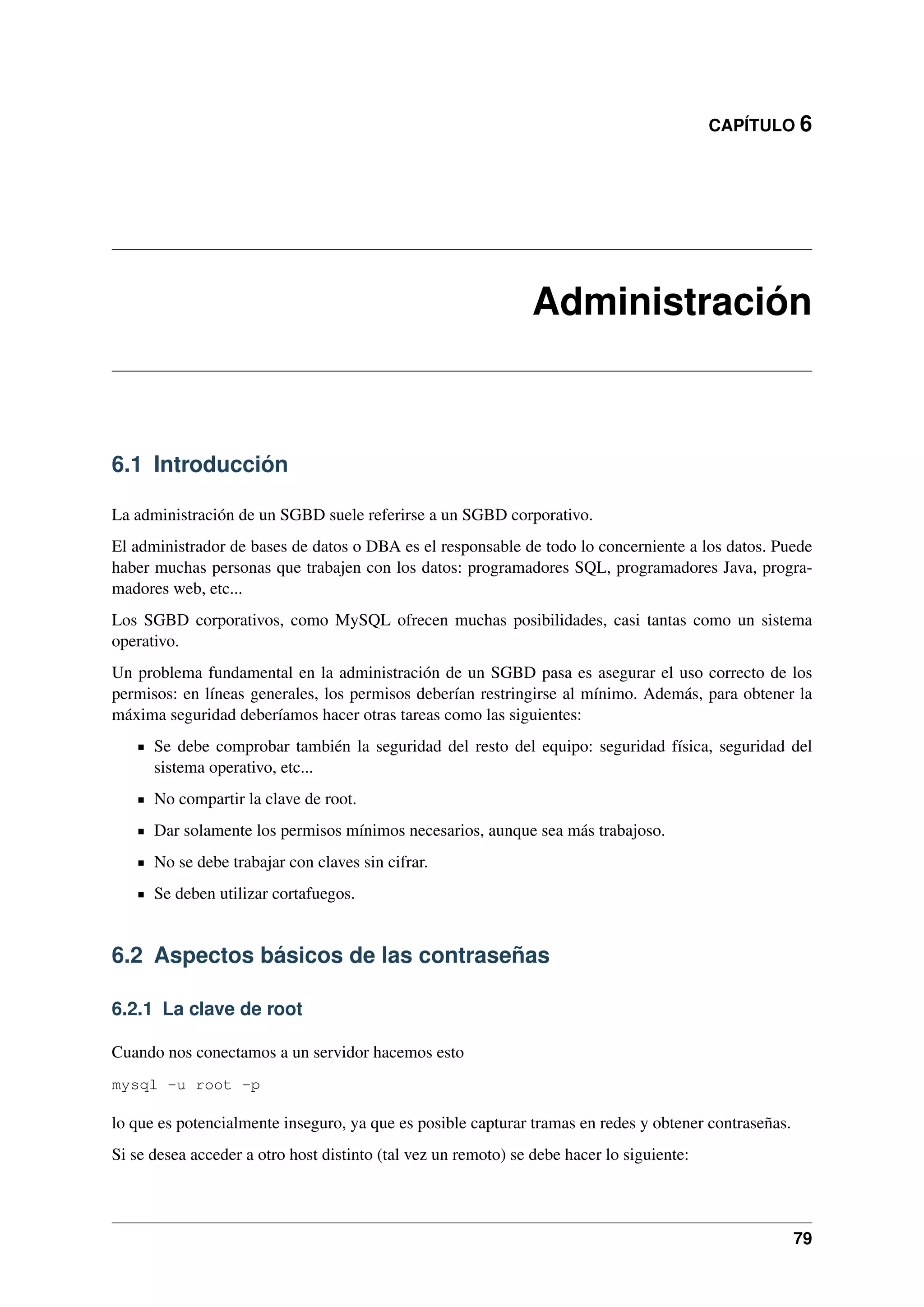 CAPÍTULO 6

Administración

6.1 Introducción
La administración de un SGBD suele referirse a un SGBD corporativo.
El administrador de bases de datos o DBA es el responsable de todo lo concerniente a los datos. Puede
haber muchas personas que trabajen con los datos: programadores SQL, programadores Java, programadores web, etc...
Los SGBD corporativos, como MySQL ofrecen muchas posibilidades, casi tantas como un sistema
operativo.
Un problema fundamental en la administración de un SGBD pasa es asegurar el uso correcto de los
permisos: en líneas generales, los permisos deberían restringirse al mínimo. Además, para obtener la
máxima seguridad deberíamos hacer otras tareas como las siguientes:
Se debe comprobar también la seguridad del resto del equipo: seguridad física, seguridad del
sistema operativo, etc...
No compartir la clave de root.
Dar solamente los permisos mínimos necesarios, aunque sea más trabajoso.
No se debe trabajar con claves sin cifrar.
Se deben utilizar cortafuegos.

6.2 Aspectos básicos de las contraseñas
6.2.1 La clave de root
Cuando nos conectamos a un servidor hacemos esto
mysql -u root -p

lo que es potencialmente inseguro, ya que es posible capturar tramas en redes y obtener contraseñas.
Si se desea acceder a otro host distinto (tal vez un remoto) se debe hacer lo siguiente:

79

 