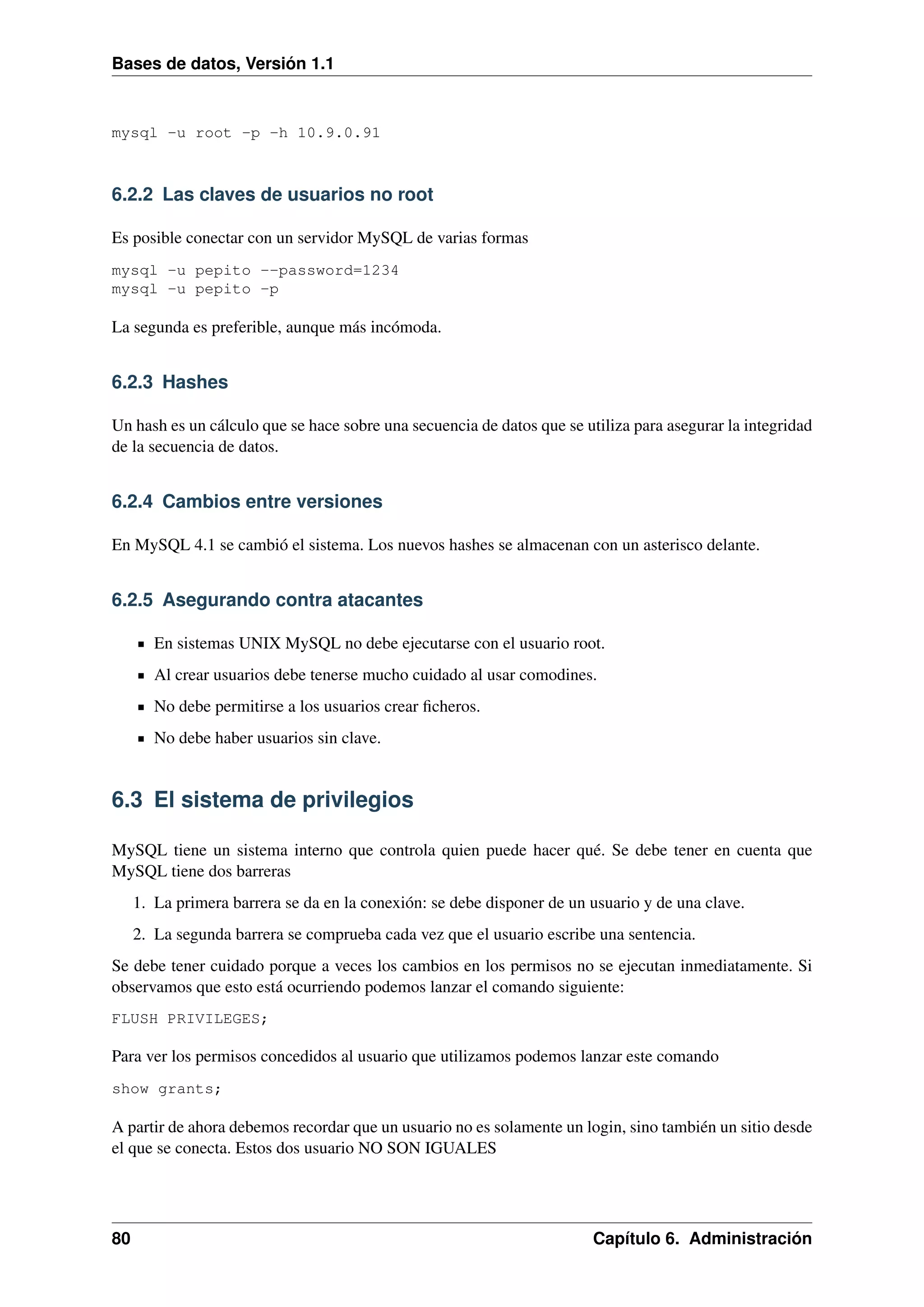 Bases de datos, Versión 1.1

mysql -u root -p -h 10.9.0.91

6.2.2 Las claves de usuarios no root
Es posible conectar con un servidor MySQL de varias formas
mysql -u pepito --password=1234
mysql -u pepito -p

La segunda es preferible, aunque más incómoda.

6.2.3 Hashes
Un hash es un cálculo que se hace sobre una secuencia de datos que se utiliza para asegurar la integridad
de la secuencia de datos.

6.2.4 Cambios entre versiones
En MySQL 4.1 se cambió el sistema. Los nuevos hashes se almacenan con un asterisco delante.

6.2.5 Asegurando contra atacantes
En sistemas UNIX MySQL no debe ejecutarse con el usuario root.
Al crear usuarios debe tenerse mucho cuidado al usar comodines.
No debe permitirse a los usuarios crear ﬁcheros.
No debe haber usuarios sin clave.

6.3 El sistema de privilegios
MySQL tiene un sistema interno que controla quien puede hacer qué. Se debe tener en cuenta que
MySQL tiene dos barreras
1. La primera barrera se da en la conexión: se debe disponer de un usuario y de una clave.
2. La segunda barrera se comprueba cada vez que el usuario escribe una sentencia.
Se debe tener cuidado porque a veces los cambios en los permisos no se ejecutan inmediatamente. Si
observamos que esto está ocurriendo podemos lanzar el comando siguiente:
FLUSH PRIVILEGES;

Para ver los permisos concedidos al usuario que utilizamos podemos lanzar este comando
show grants;

A partir de ahora debemos recordar que un usuario no es solamente un login, sino también un sitio desde
el que se conecta. Estos dos usuario NO SON IGUALES

80

Capítulo 6. Administración

 