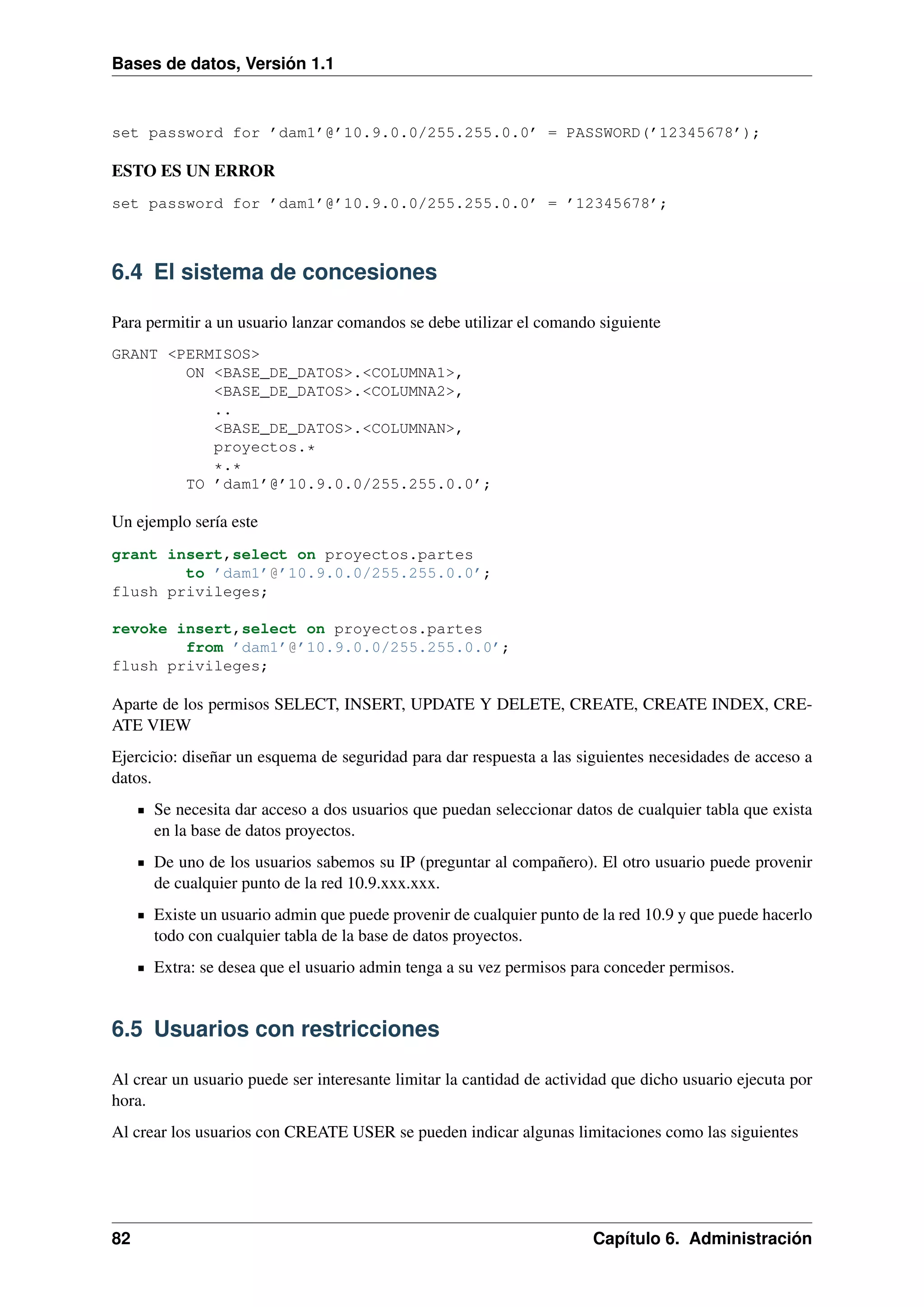 Bases de datos, Versión 1.1

set password for ’dam1’@’10.9.0.0/255.255.0.0’ = PASSWORD(’12345678’);

ESTO ES UN ERROR
set password for ’dam1’@’10.9.0.0/255.255.0.0’ = ’12345678’;

6.4 El sistema de concesiones
Para permitir a un usuario lanzar comandos se debe utilizar el comando siguiente
GRANT <PERMISOS>
ON <BASE_DE_DATOS>.<COLUMNA1>,
<BASE_DE_DATOS>.<COLUMNA2>,
..
<BASE_DE_DATOS>.<COLUMNAN>,
proyectos.*
*.*
TO ’dam1’@’10.9.0.0/255.255.0.0’;

Un ejemplo sería este
grant insert,select on proyectos.partes
to ’dam1’@’10.9.0.0/255.255.0.0’;
flush privileges;
revoke insert,select on proyectos.partes
from ’dam1’@’10.9.0.0/255.255.0.0’;
flush privileges;

Aparte de los permisos SELECT, INSERT, UPDATE Y DELETE, CREATE, CREATE INDEX, CREATE VIEW
Ejercicio: diseñar un esquema de seguridad para dar respuesta a las siguientes necesidades de acceso a
datos.
Se necesita dar acceso a dos usuarios que puedan seleccionar datos de cualquier tabla que exista
en la base de datos proyectos.
De uno de los usuarios sabemos su IP (preguntar al compañero). El otro usuario puede provenir
de cualquier punto de la red 10.9.xxx.xxx.
Existe un usuario admin que puede provenir de cualquier punto de la red 10.9 y que puede hacerlo
todo con cualquier tabla de la base de datos proyectos.
Extra: se desea que el usuario admin tenga a su vez permisos para conceder permisos.

6.5 Usuarios con restricciones
Al crear un usuario puede ser interesante limitar la cantidad de actividad que dicho usuario ejecuta por
hora.
Al crear los usuarios con CREATE USER se pueden indicar algunas limitaciones como las siguientes

82

Capítulo 6. Administración

 