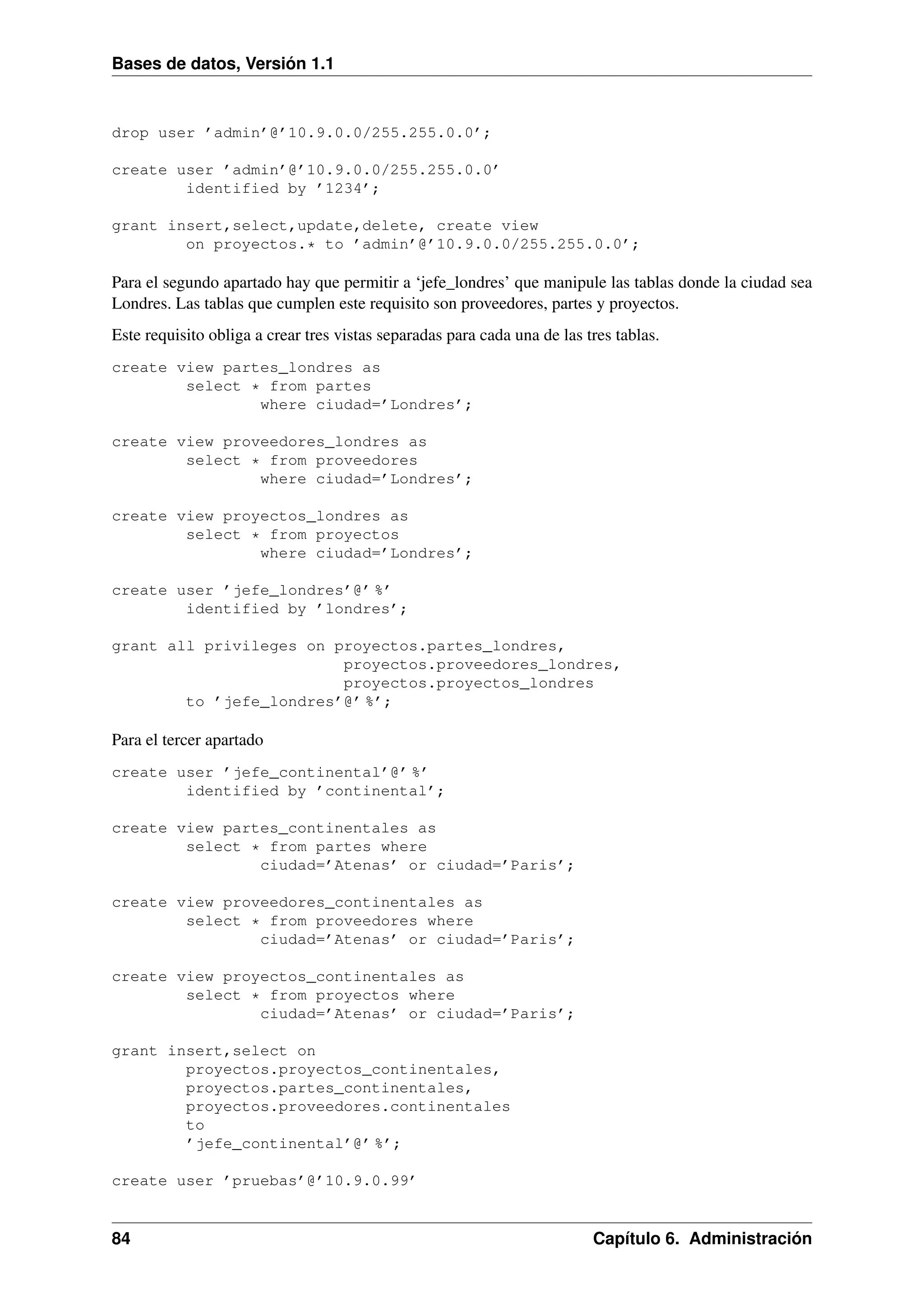Bases de datos, Versión 1.1

drop user ’admin’@’10.9.0.0/255.255.0.0’;
create user ’admin’@’10.9.0.0/255.255.0.0’
identified by ’1234’;
grant insert,select,update,delete, create view
on proyectos.* to ’admin’@’10.9.0.0/255.255.0.0’;

Para el segundo apartado hay que permitir a ‘jefe_londres’ que manipule las tablas donde la ciudad sea
Londres. Las tablas que cumplen este requisito son proveedores, partes y proyectos.
Este requisito obliga a crear tres vistas separadas para cada una de las tres tablas.
create view partes_londres as
select * from partes
where ciudad=’Londres’;
create view proveedores_londres as
select * from proveedores
where ciudad=’Londres’;
create view proyectos_londres as
select * from proyectos
where ciudad=’Londres’;
create user ’jefe_londres’@’ %’
identified by ’londres’;
grant all privileges on proyectos.partes_londres,
proyectos.proveedores_londres,
proyectos.proyectos_londres
to ’jefe_londres’@’ %’;

Para el tercer apartado
create user ’jefe_continental’@’ %’
identified by ’continental’;
create view partes_continentales as
select * from partes where
ciudad=’Atenas’ or ciudad=’Paris’;
create view proveedores_continentales as
select * from proveedores where
ciudad=’Atenas’ or ciudad=’Paris’;
create view proyectos_continentales as
select * from proyectos where
ciudad=’Atenas’ or ciudad=’Paris’;
grant insert,select on
proyectos.proyectos_continentales,
proyectos.partes_continentales,
proyectos.proveedores.continentales
to
’jefe_continental’@’ %’;
create user ’pruebas’@’10.9.0.99’

84

Capítulo 6. Administración

 