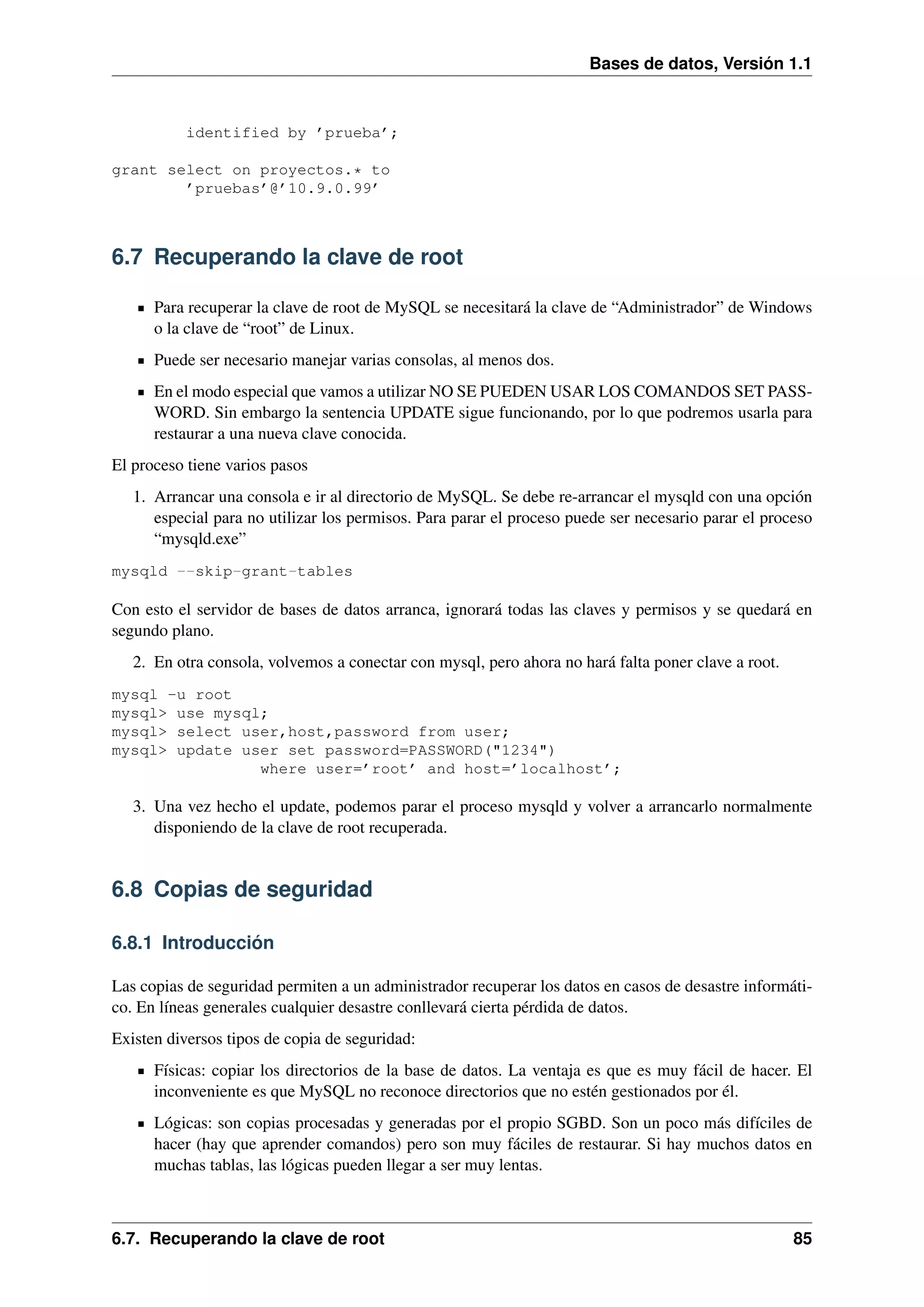 Bases de datos, Versión 1.1

identified by ’prueba’;
grant select on proyectos.* to
’pruebas’@’10.9.0.99’

6.7 Recuperando la clave de root
Para recuperar la clave de root de MySQL se necesitará la clave de “Administrador” de Windows
o la clave de “root” de Linux.
Puede ser necesario manejar varias consolas, al menos dos.
En el modo especial que vamos a utilizar NO SE PUEDEN USAR LOS COMANDOS SET PASSWORD. Sin embargo la sentencia UPDATE sigue funcionando, por lo que podremos usarla para
restaurar a una nueva clave conocida.
El proceso tiene varios pasos
1. Arrancar una consola e ir al directorio de MySQL. Se debe re-arrancar el mysqld con una opción
especial para no utilizar los permisos. Para parar el proceso puede ser necesario parar el proceso
“mysqld.exe”
mysqld --skip-grant-tables

Con esto el servidor de bases de datos arranca, ignorará todas las claves y permisos y se quedará en
segundo plano.
2. En otra consola, volvemos a conectar con mysql, pero ahora no hará falta poner clave a root.
mysql -u root
mysql> use mysql;
mysql> select user,host,password from user;
mysql> update user set password=PASSWORD("1234")
where user=’root’ and host=’localhost’;

3. Una vez hecho el update, podemos parar el proceso mysqld y volver a arrancarlo normalmente
disponiendo de la clave de root recuperada.

6.8 Copias de seguridad
6.8.1 Introducción
Las copias de seguridad permiten a un administrador recuperar los datos en casos de desastre informático. En líneas generales cualquier desastre conllevará cierta pérdida de datos.
Existen diversos tipos de copia de seguridad:
Físicas: copiar los directorios de la base de datos. La ventaja es que es muy fácil de hacer. El
inconveniente es que MySQL no reconoce directorios que no estén gestionados por él.
Lógicas: son copias procesadas y generadas por el propio SGBD. Son un poco más difíciles de
hacer (hay que aprender comandos) pero son muy fáciles de restaurar. Si hay muchos datos en
muchas tablas, las lógicas pueden llegar a ser muy lentas.

6.7. Recuperando la clave de root

85

 