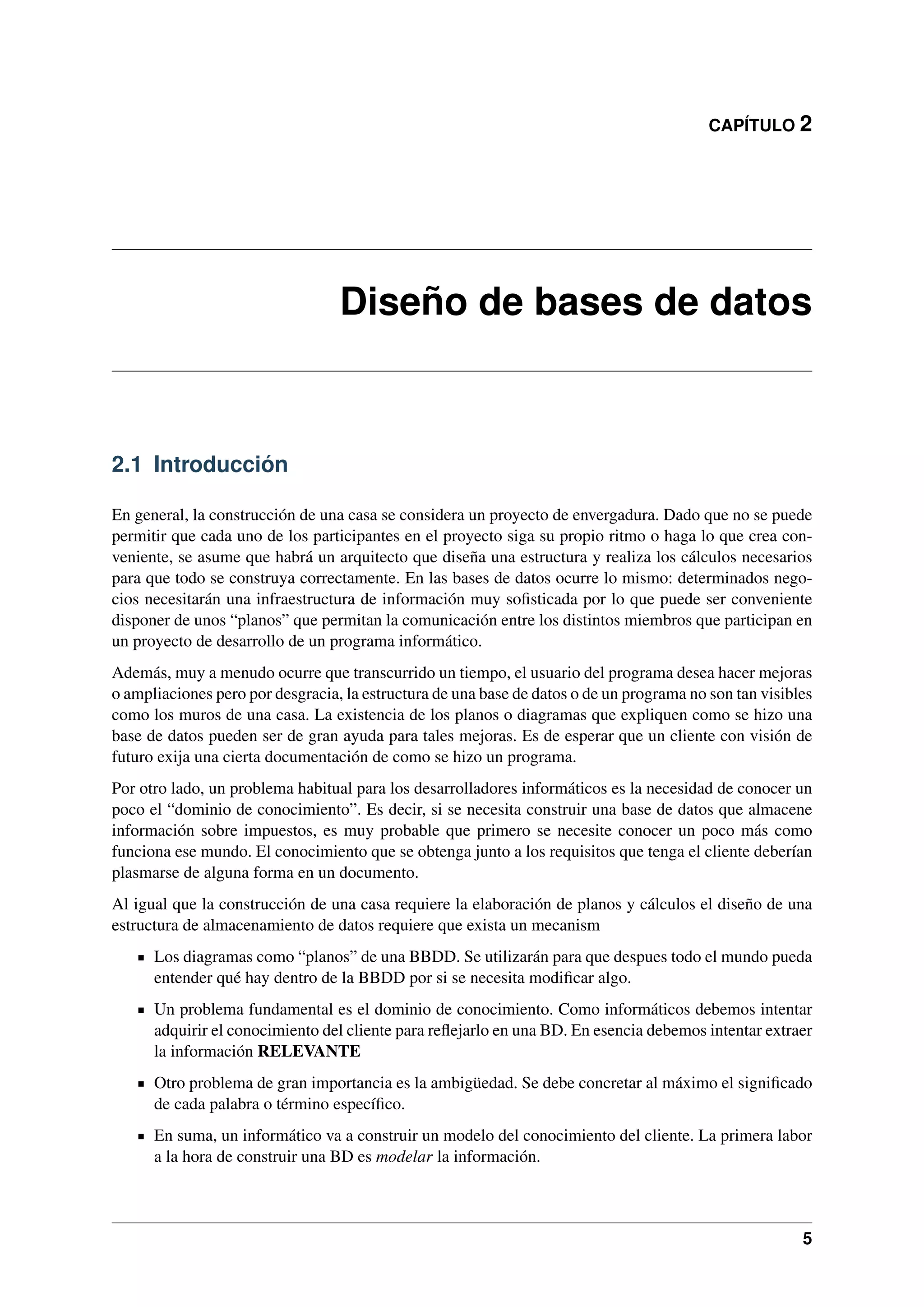CAPÍTULO 2

Diseño de bases de datos

2.1 Introducción
En general, la construcción de una casa se considera un proyecto de envergadura. Dado que no se puede
permitir que cada uno de los participantes en el proyecto siga su propio ritmo o haga lo que crea conveniente, se asume que habrá un arquitecto que diseña una estructura y realiza los cálculos necesarios
para que todo se construya correctamente. En las bases de datos ocurre lo mismo: determinados negocios necesitarán una infraestructura de información muy soﬁsticada por lo que puede ser conveniente
disponer de unos “planos” que permitan la comunicación entre los distintos miembros que participan en
un proyecto de desarrollo de un programa informático.
Además, muy a menudo ocurre que transcurrido un tiempo, el usuario del programa desea hacer mejoras
o ampliaciones pero por desgracia, la estructura de una base de datos o de un programa no son tan visibles
como los muros de una casa. La existencia de los planos o diagramas que expliquen como se hizo una
base de datos pueden ser de gran ayuda para tales mejoras. Es de esperar que un cliente con visión de
futuro exija una cierta documentación de como se hizo un programa.
Por otro lado, un problema habitual para los desarrolladores informáticos es la necesidad de conocer un
poco el “dominio de conocimiento”. Es decir, si se necesita construir una base de datos que almacene
información sobre impuestos, es muy probable que primero se necesite conocer un poco más como
funciona ese mundo. El conocimiento que se obtenga junto a los requisitos que tenga el cliente deberían
plasmarse de alguna forma en un documento.
Al igual que la construcción de una casa requiere la elaboración de planos y cálculos el diseño de una
estructura de almacenamiento de datos requiere que exista un mecanism
Los diagramas como “planos” de una BBDD. Se utilizarán para que despues todo el mundo pueda
entender qué hay dentro de la BBDD por si se necesita modiﬁcar algo.
Un problema fundamental es el dominio de conocimiento. Como informáticos debemos intentar
adquirir el conocimiento del cliente para reﬂejarlo en una BD. En esencia debemos intentar extraer
la información RELEVANTE
Otro problema de gran importancia es la ambigüedad. Se debe concretar al máximo el signiﬁcado
de cada palabra o término especíﬁco.
En suma, un informático va a construir un modelo del conocimiento del cliente. La primera labor
a la hora de construir una BD es modelar la información.

5

 