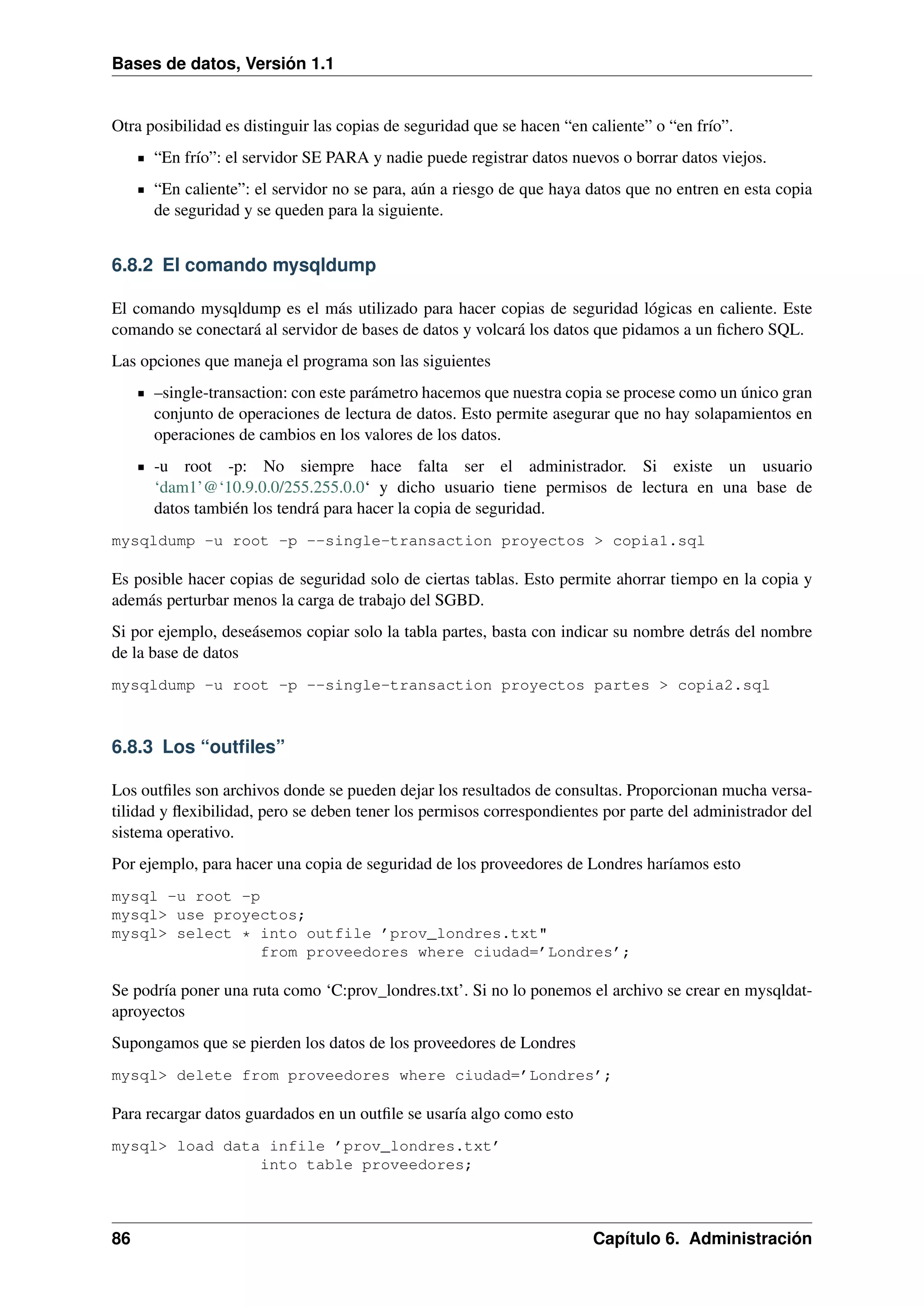 Bases de datos, Versión 1.1

Otra posibilidad es distinguir las copias de seguridad que se hacen “en caliente” o “en frío”.
“En frío”: el servidor SE PARA y nadie puede registrar datos nuevos o borrar datos viejos.
“En caliente”: el servidor no se para, aún a riesgo de que haya datos que no entren en esta copia
de seguridad y se queden para la siguiente.

6.8.2 El comando mysqldump
El comando mysqldump es el más utilizado para hacer copias de seguridad lógicas en caliente. Este
comando se conectará al servidor de bases de datos y volcará los datos que pidamos a un ﬁchero SQL.
Las opciones que maneja el programa son las siguientes
–single-transaction: con este parámetro hacemos que nuestra copia se procese como un único gran
conjunto de operaciones de lectura de datos. Esto permite asegurar que no hay solapamientos en
operaciones de cambios en los valores de los datos.
-u root -p: No siempre hace falta ser el administrador. Si existe un usuario
‘dam1’@‘10.9.0.0/255.255.0.0‘ y dicho usuario tiene permisos de lectura en una base de
datos también los tendrá para hacer la copia de seguridad.
mysqldump -u root -p --single-transaction proyectos > copia1.sql

Es posible hacer copias de seguridad solo de ciertas tablas. Esto permite ahorrar tiempo en la copia y
además perturbar menos la carga de trabajo del SGBD.
Si por ejemplo, deseásemos copiar solo la tabla partes, basta con indicar su nombre detrás del nombre
de la base de datos
mysqldump -u root -p --single-transaction proyectos partes > copia2.sql

6.8.3 Los “outﬁles”
Los outﬁles son archivos donde se pueden dejar los resultados de consultas. Proporcionan mucha versatilidad y ﬂexibilidad, pero se deben tener los permisos correspondientes por parte del administrador del
sistema operativo.
Por ejemplo, para hacer una copia de seguridad de los proveedores de Londres haríamos esto
mysql -u root -p
mysql> use proyectos;
mysql> select * into outfile ’prov_londres.txt"
from proveedores where ciudad=’Londres’;

Se podría poner una ruta como ‘C:prov_londres.txt’. Si no lo ponemos el archivo se crear en mysqldataproyectos
Supongamos que se pierden los datos de los proveedores de Londres
mysql> delete from proveedores where ciudad=’Londres’;

Para recargar datos guardados en un outﬁle se usaría algo como esto
mysql> load data infile ’prov_londres.txt’
into table proveedores;

86

Capítulo 6. Administración

 