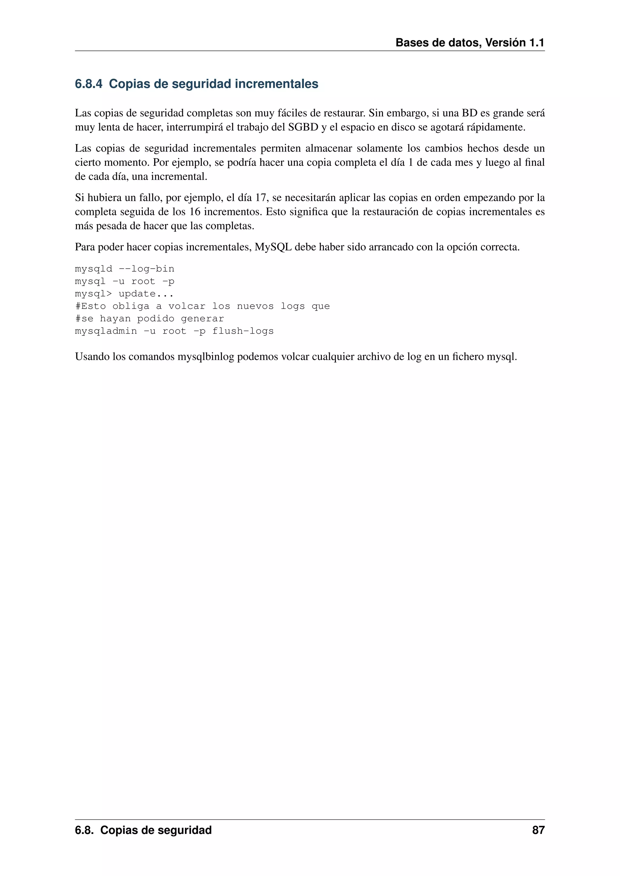 Bases de datos, Versión 1.1

6.8.4 Copias de seguridad incrementales
Las copias de seguridad completas son muy fáciles de restaurar. Sin embargo, si una BD es grande será
muy lenta de hacer, interrumpirá el trabajo del SGBD y el espacio en disco se agotará rápidamente.
Las copias de seguridad incrementales permiten almacenar solamente los cambios hechos desde un
cierto momento. Por ejemplo, se podría hacer una copia completa el día 1 de cada mes y luego al ﬁnal
de cada día, una incremental.
Si hubiera un fallo, por ejemplo, el día 17, se necesitarán aplicar las copias en orden empezando por la
completa seguida de los 16 incrementos. Esto signiﬁca que la restauración de copias incrementales es
más pesada de hacer que las completas.
Para poder hacer copias incrementales, MySQL debe haber sido arrancado con la opción correcta.
mysqld --log-bin
mysql -u root -p
mysql> update...
#Esto obliga a volcar los nuevos logs que
#se hayan podido generar
mysqladmin -u root -p flush-logs

Usando los comandos mysqlbinlog podemos volcar cualquier archivo de log en un ﬁchero mysql.

6.8. Copias de seguridad

87

 