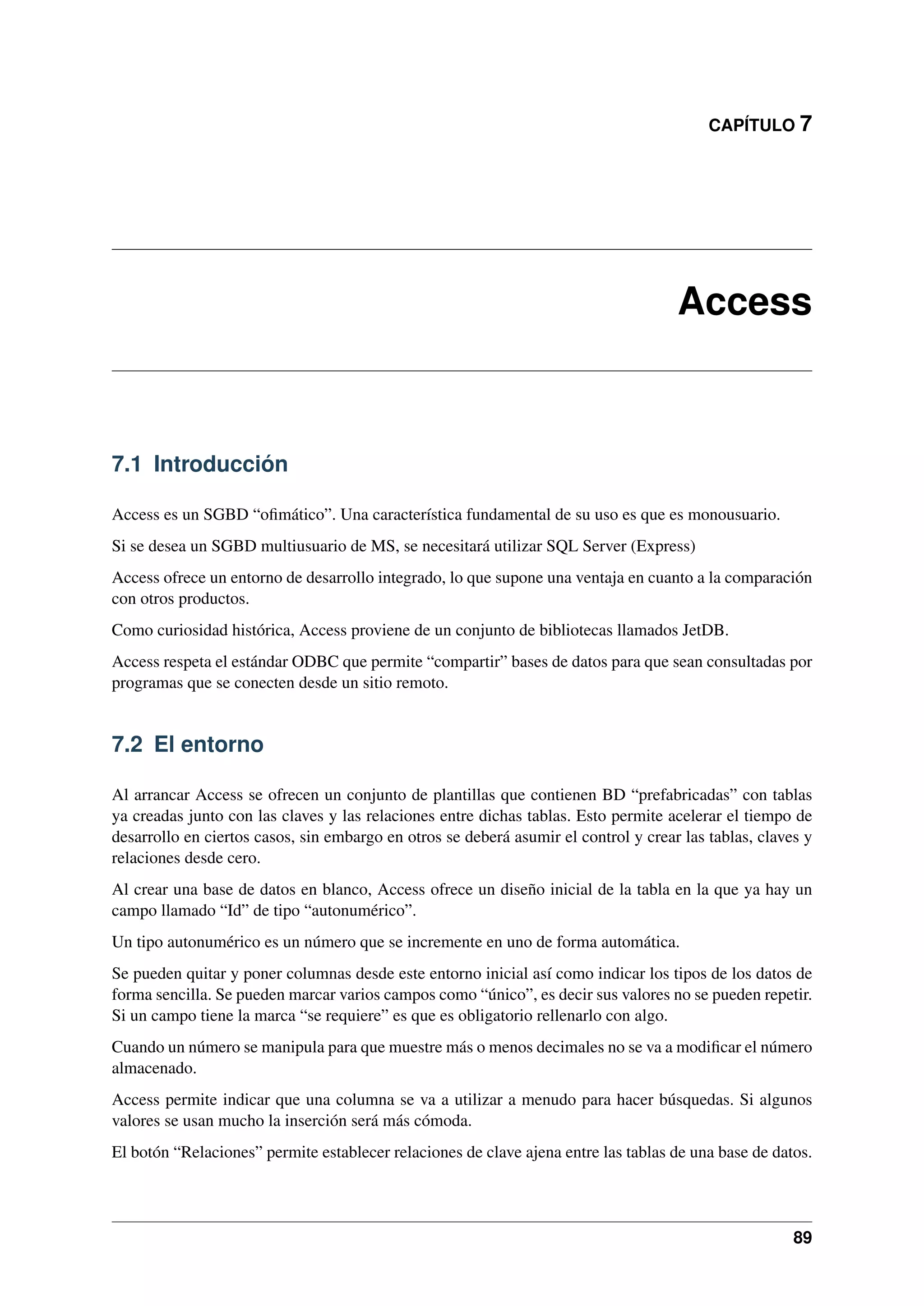 CAPÍTULO 7

Access

7.1 Introducción
Access es un SGBD “oﬁmático”. Una característica fundamental de su uso es que es monousuario.
Si se desea un SGBD multiusuario de MS, se necesitará utilizar SQL Server (Express)
Access ofrece un entorno de desarrollo integrado, lo que supone una ventaja en cuanto a la comparación
con otros productos.
Como curiosidad histórica, Access proviene de un conjunto de bibliotecas llamados JetDB.
Access respeta el estándar ODBC que permite “compartir” bases de datos para que sean consultadas por
programas que se conecten desde un sitio remoto.

7.2 El entorno
Al arrancar Access se ofrecen un conjunto de plantillas que contienen BD “prefabricadas” con tablas
ya creadas junto con las claves y las relaciones entre dichas tablas. Esto permite acelerar el tiempo de
desarrollo en ciertos casos, sin embargo en otros se deberá asumir el control y crear las tablas, claves y
relaciones desde cero.
Al crear una base de datos en blanco, Access ofrece un diseño inicial de la tabla en la que ya hay un
campo llamado “Id” de tipo “autonumérico”.
Un tipo autonumérico es un número que se incremente en uno de forma automática.
Se pueden quitar y poner columnas desde este entorno inicial así como indicar los tipos de los datos de
forma sencilla. Se pueden marcar varios campos como “único”, es decir sus valores no se pueden repetir.
Si un campo tiene la marca “se requiere” es que es obligatorio rellenarlo con algo.
Cuando un número se manipula para que muestre más o menos decimales no se va a modiﬁcar el número
almacenado.
Access permite indicar que una columna se va a utilizar a menudo para hacer búsquedas. Si algunos
valores se usan mucho la inserción será más cómoda.
El botón “Relaciones” permite establecer relaciones de clave ajena entre las tablas de una base de datos.

89

 