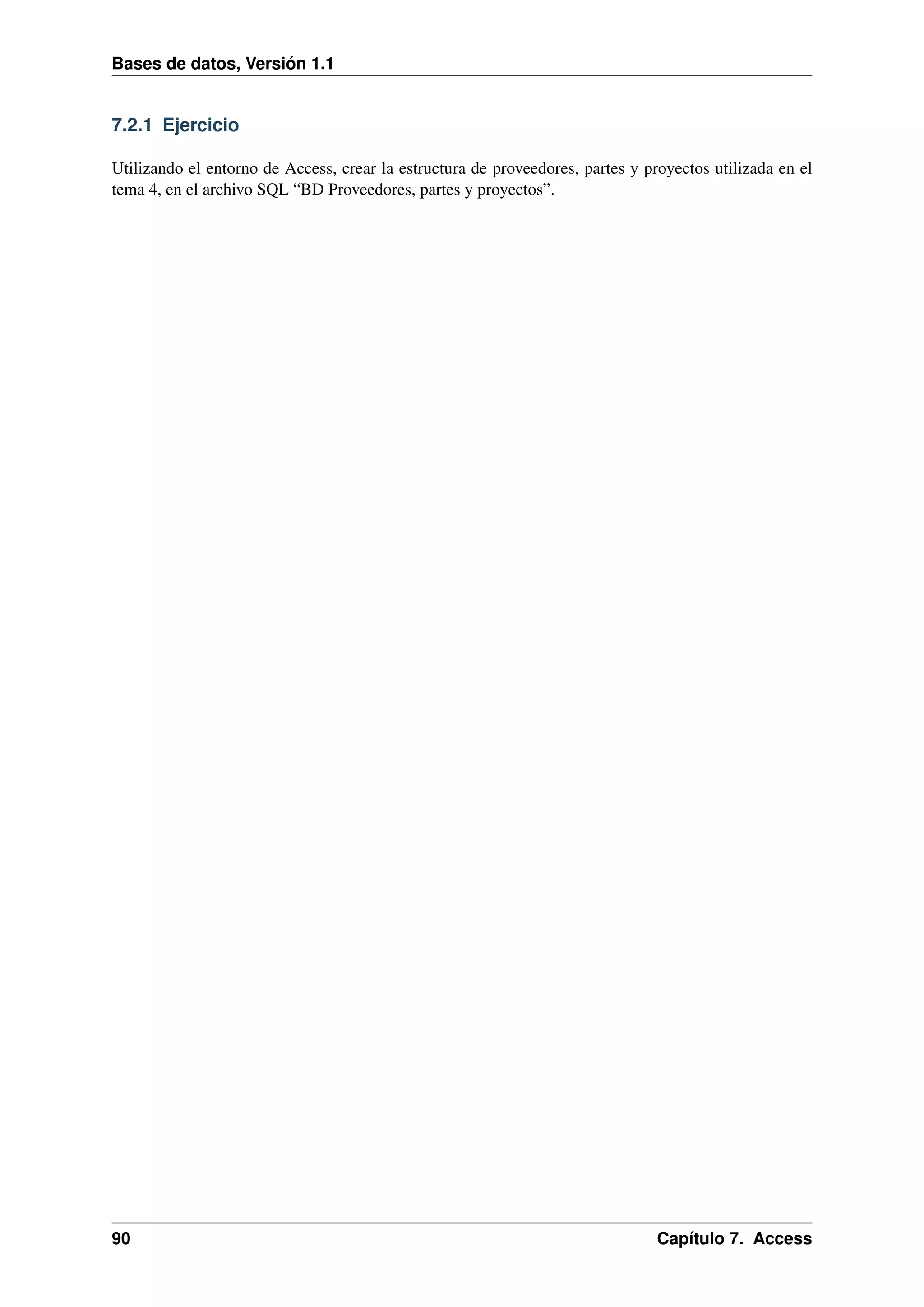 Bases de datos, Versión 1.1

7.2.1 Ejercicio
Utilizando el entorno de Access, crear la estructura de proveedores, partes y proyectos utilizada en el
tema 4, en el archivo SQL “BD Proveedores, partes y proyectos”.

90

Capítulo 7. Access

 