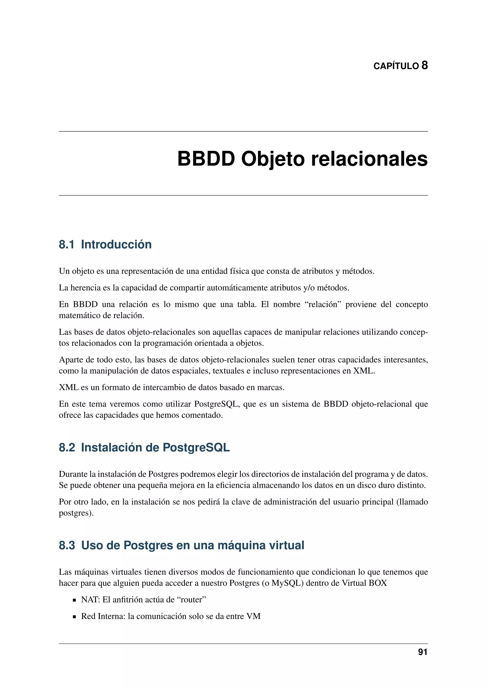 CAPÍTULO 8

BBDD Objeto relacionales

8.1 Introducción
Un objeto es una representación de una entidad física que consta de atributos y métodos.
La herencia es la capacidad de compartir automáticamente atributos y/o métodos.
En BBDD una relación es lo mismo que una tabla. El nombre “relación” proviene del concepto
matemático de relación.
Las bases de datos objeto-relacionales son aquellas capaces de manipular relaciones utilizando conceptos relacionados con la programación orientada a objetos.
Aparte de todo esto, las bases de datos objeto-relacionales suelen tener otras capacidades interesantes,
como la manipulación de datos espaciales, textuales e incluso representaciones en XML.
XML es un formato de intercambio de datos basado en marcas.
En este tema veremos como utilizar PostgreSQL, que es un sistema de BBDD objeto-relacional que
ofrece las capacidades que hemos comentado.

8.2 Instalación de PostgreSQL
Durante la instalación de Postgres podremos elegir los directorios de instalación del programa y de datos.
Se puede obtener una pequeña mejora en la eﬁciencia almacenando los datos en un disco duro distinto.
Por otro lado, en la instalación se nos pedirá la clave de administración del usuario principal (llamado
postgres).

8.3 Uso de Postgres en una máquina virtual
Las máquinas virtuales tienen diversos modos de funcionamiento que condicionan lo que tenemos que
hacer para que alguien pueda acceder a nuestro Postgres (o MySQL) dentro de Virtual BOX
NAT: El anﬁtrión actúa de “router”
Red Interna: la comunicación solo se da entre VM

91

 