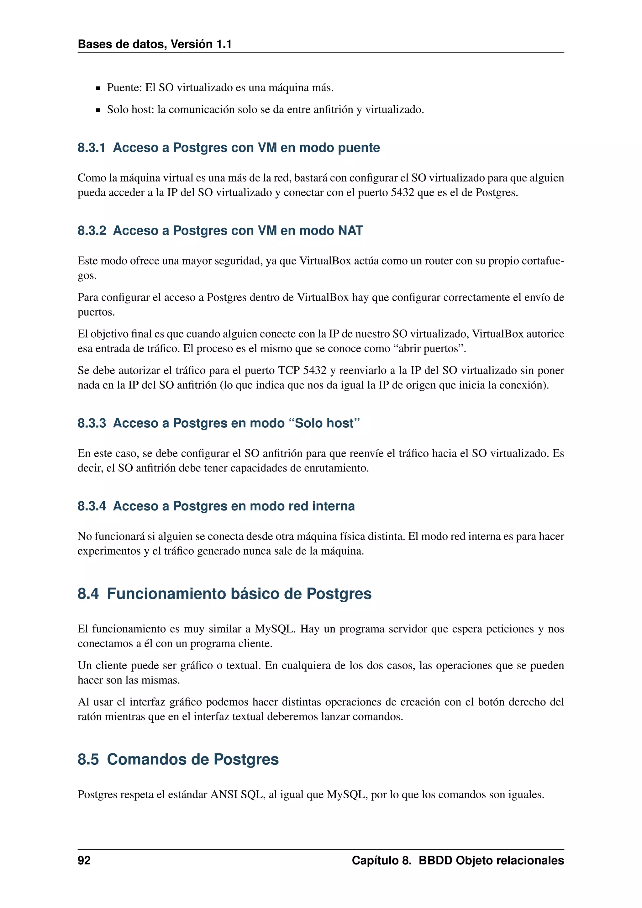 Bases de datos, Versión 1.1

Puente: El SO virtualizado es una máquina más.
Solo host: la comunicación solo se da entre anﬁtrión y virtualizado.

8.3.1 Acceso a Postgres con VM en modo puente
Como la máquina virtual es una más de la red, bastará con conﬁgurar el SO virtualizado para que alguien
pueda acceder a la IP del SO virtualizado y conectar con el puerto 5432 que es el de Postgres.

8.3.2 Acceso a Postgres con VM en modo NAT
Este modo ofrece una mayor seguridad, ya que VirtualBox actúa como un router con su propio cortafuegos.
Para conﬁgurar el acceso a Postgres dentro de VirtualBox hay que conﬁgurar correctamente el envío de
puertos.
El objetivo ﬁnal es que cuando alguien conecte con la IP de nuestro SO virtualizado, VirtualBox autorice
esa entrada de tráﬁco. El proceso es el mismo que se conoce como “abrir puertos”.
Se debe autorizar el tráﬁco para el puerto TCP 5432 y reenviarlo a la IP del SO virtualizado sin poner
nada en la IP del SO anﬁtrión (lo que indica que nos da igual la IP de origen que inicia la conexión).

8.3.3 Acceso a Postgres en modo “Solo host”
En este caso, se debe conﬁgurar el SO anﬁtrión para que reenvíe el tráﬁco hacia el SO virtualizado. Es
decir, el SO anﬁtrión debe tener capacidades de enrutamiento.

8.3.4 Acceso a Postgres en modo red interna
No funcionará si alguien se conecta desde otra máquina física distinta. El modo red interna es para hacer
experimentos y el tráﬁco generado nunca sale de la máquina.

8.4 Funcionamiento básico de Postgres
El funcionamiento es muy similar a MySQL. Hay un programa servidor que espera peticiones y nos
conectamos a él con un programa cliente.
Un cliente puede ser gráﬁco o textual. En cualquiera de los dos casos, las operaciones que se pueden
hacer son las mismas.
Al usar el interfaz gráﬁco podemos hacer distintas operaciones de creación con el botón derecho del
ratón mientras que en el interfaz textual deberemos lanzar comandos.

8.5 Comandos de Postgres
Postgres respeta el estándar ANSI SQL, al igual que MySQL, por lo que los comandos son iguales.

92

Capítulo 8. BBDD Objeto relacionales

 