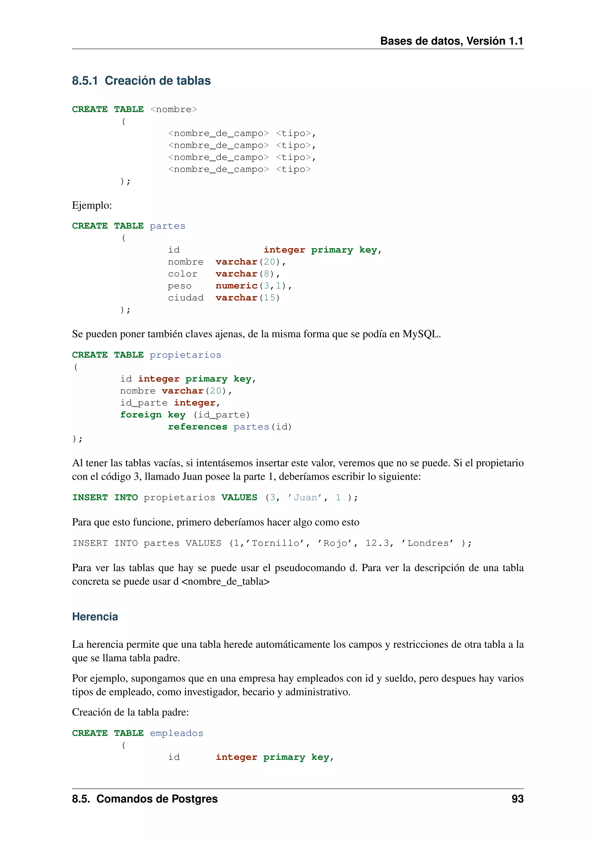 Bases de datos, Versión 1.1

8.5.1 Creación de tablas
CREATE TABLE <nombre>
(
<nombre_de_campo>
<nombre_de_campo>
<nombre_de_campo>
<nombre_de_campo>
);

<tipo>,
<tipo>,
<tipo>,
<tipo>

Ejemplo:
CREATE TABLE partes
(
id
nombre
color
peso
ciudad
);

integer primary key,
varchar(20),
varchar(8),
numeric(3,1),
varchar(15)

Se pueden poner también claves ajenas, de la misma forma que se podía en MySQL.
CREATE TABLE propietarios
(
id integer primary key,
nombre varchar(20),
id_parte integer,
foreign key (id_parte)
references partes(id)
);

Al tener las tablas vacías, si intentásemos insertar este valor, veremos que no se puede. Si el propietario
con el código 3, llamado Juan posee la parte 1, deberíamos escribir lo siguiente:
INSERT INTO propietarios VALUES (3, ’Juan’, 1 );

Para que esto funcione, primero deberíamos hacer algo como esto
INSERT INTO partes VALUES (1,’Tornillo’, ’Rojo’, 12.3, ’Londres’ );

Para ver las tablas que hay se puede usar el pseudocomando d. Para ver la descripción de una tabla
concreta se puede usar d <nombre_de_tabla>
Herencia
La herencia permite que una tabla herede automáticamente los campos y restricciones de otra tabla a la
que se llama tabla padre.
Por ejemplo, supongamos que en una empresa hay empleados con id y sueldo, pero despues hay varios
tipos de empleado, como investigador, becario y administrativo.
Creación de la tabla padre:
CREATE TABLE empleados
(
id

integer primary key,

8.5. Comandos de Postgres

93

 