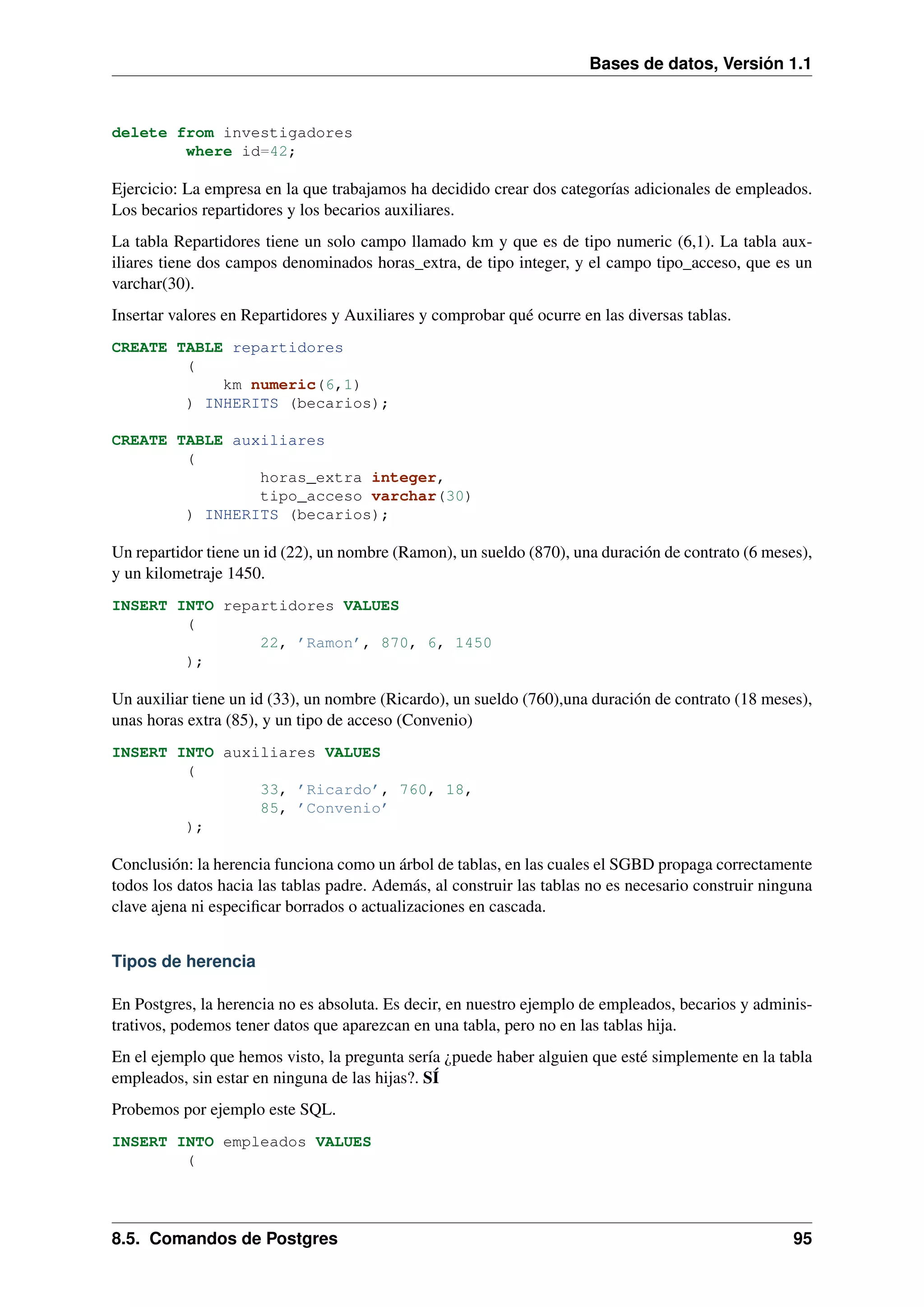 Bases de datos, Versión 1.1

delete from investigadores
where id=42;

Ejercicio: La empresa en la que trabajamos ha decidido crear dos categorías adicionales de empleados.
Los becarios repartidores y los becarios auxiliares.
La tabla Repartidores tiene un solo campo llamado km y que es de tipo numeric (6,1). La tabla auxiliares tiene dos campos denominados horas_extra, de tipo integer, y el campo tipo_acceso, que es un
varchar(30).
Insertar valores en Repartidores y Auxiliares y comprobar qué ocurre en las diversas tablas.
CREATE TABLE repartidores
(
km numeric(6,1)
) INHERITS (becarios);
CREATE TABLE auxiliares
(
horas_extra integer,
tipo_acceso varchar(30)
) INHERITS (becarios);

Un repartidor tiene un id (22), un nombre (Ramon), un sueldo (870), una duración de contrato (6 meses),
y un kilometraje 1450.
INSERT INTO repartidores VALUES
(
22, ’Ramon’, 870, 6, 1450
);

Un auxiliar tiene un id (33), un nombre (Ricardo), un sueldo (760),una duración de contrato (18 meses),
unas horas extra (85), y un tipo de acceso (Convenio)
INSERT INTO auxiliares VALUES
(
33, ’Ricardo’, 760, 18,
85, ’Convenio’
);

Conclusión: la herencia funciona como un árbol de tablas, en las cuales el SGBD propaga correctamente
todos los datos hacia las tablas padre. Además, al construir las tablas no es necesario construir ninguna
clave ajena ni especiﬁcar borrados o actualizaciones en cascada.
Tipos de herencia
En Postgres, la herencia no es absoluta. Es decir, en nuestro ejemplo de empleados, becarios y administrativos, podemos tener datos que aparezcan en una tabla, pero no en las tablas hija.
En el ejemplo que hemos visto, la pregunta sería ¿puede haber alguien que esté simplemente en la tabla
empleados, sin estar en ninguna de las hijas?. SÍ
Probemos por ejemplo este SQL.
INSERT INTO empleados VALUES
(

8.5. Comandos de Postgres

95

 