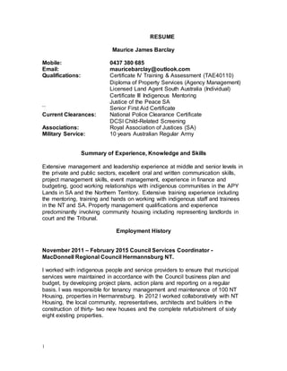 1
RESUME
Maurice James Barclay
Mobile: 0437 380 685
Email: mauricebarclay@outlook.com
Qualifications: Certificate IV Training & Assessment (TAE40110)
Diploma of Property Services (Agency Management)
Licensed Land Agent South Australia (Individual)
Certificate III Indigenous Mentoring
Justice of the Peace SA
`` Senior First Aid Certificate
Current Clearances: National Police Clearance Certificate
DCSI Child-Related Screening
Associations: Royal Association of Justices (SA)
Military Service: 10 years Australian Regular Army
Summary of Experience, Knowledge and Skills
Extensive management and leadership experience at middle and senior levels in
the private and public sectors, excellent oral and written communication skills,
project management skills, event management, experience in finance and
budgeting, good working relationships with indigenous communities in the APY
Lands in SA and the Northern Territory. Extensive training experience including
the mentoring, training and hands on working with indigenous staff and trainees
in the NT and SA. Property management qualifications and experience
predominantly involving community housing including representing landlords in
court and the Tribunal.
Employment History
November 2011 – February 2015 Council Services Coordinator -
MacDonnell Regional Council Hermannsburg NT.
I worked with indigenous people and service providers to ensure that municipal
services were maintained in accordance with the Council business plan and
budget, by developing project plans, action plans and reporting on a regular
basis. I was responsible for tenancy management and maintenance of 100 NT
Housing, properties in Hermannsburg. In 2012 I worked collaboratively with NT
Housing, the local community, representatives, architects and builders in the
construction of thirty- two new houses and the complete refurbishment of sixty
eight existing properties.
 