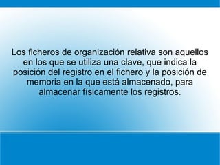 Los ficheros de organización relativa son aquellos en los que se utiliza una clave, que indica la posición del registro en el fichero y la posición de memoria en la que está almacenado, para almacenar físicamente los registros. 