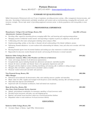 Pattiann Donovan
Boston, MA 02127 ~ (857) 615-4559 ~ donovanpattiann@yahoo.com
SUMMARY OF QUALIFICATIONS
Skilled Administrative Professional with over 10 year of experience providing customer services, office management, human resources, and
data entry. Knowledge of administrative and clerical procedures and systems such as word processing, managing files and records, and
inventory oversight. Proven track record of providing exceptional customer service to diverse populations with strong ability to meet
deadlines.
PROFESSIONAL EXPERIENCE
Massachusetts College of Art and Design, Boston, MA July 2016 to Present
Administrative Assistant (Temporary)
 Providing office support by answering phones, managing traffic flow, and incoming and outgoing correspondence
 Managing sensitive confidential student records and responding to inquiries in person, by telephone, email, and mail
 Collaborating with other teams and programs including various campus offices
 Implementing college policies as they relate to financial aid and understanding of the federal verification process
 Performing financial calculations to assist students with understanding the balances, loans, and other costs associate with their
education
 Running financial reports from the internal database and sending up to date statements to students and parents
 Responsible for data entry student financial aid records and ensuring all information is entered accurately
Katherine Gibbs College, Boston, MA 1999-2012
Administrative Assistant, Office of the President and Director of Admissions
 Create and manage schedules for all admissions representatives
 Completed daily reports including financial aid, admissions and accounts receivables/payables
 Greeted all visitors and callers and directed them to the appropriate departments and staff
 Managed multi-line telephone systems including transferring and screening calls in addition to taking messages
 Managed office and kitchen supply inventory and placed orders as needed
 Processed student tuition cash and credit card payments
Vina Financial Group, Boston, MA 2002-2006
Office Manager
 Performed and coordinated all administrative office tasks including accounts payables and receivables
 Placed orders for office supplies and managed multi-linephone system including; screening calls and taking messages
 Made daily bank deposits and withdrawals
 Supervised staff of six financial coordinators; hired and trained new employees
Russo & Sons Inc., Boston, MA 2001-2002
Data Entry Clerk/Customer Service Associate
 Selected and purchased merchandise for restaurants according to buyer/customer needs
 Provided buyers/customers with price, cost and shipping quotes
 Received and entered buyer/customer orders into a customized product database
 Dispatched orders to main warehouse for buyer/customer delivery
EDUCATION
Katherine Gibbs College, Boston, MA 1999-2001
 Associates Degree in Science, Legal Office Administration
 