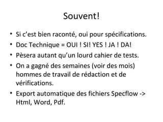 Souvent!
• Si c’est bien raconté, oui pour spécifications.
• Doc Technique = OUI ! SI! YES ! JA ! DA!
• Pèsera autant qu’un lourd cahier de tests.
• On a gagné des semaines (voir des mois)
  hommes de travail de rédaction et de
  vérifications.
• Export automatique des fichiers Specflow ->
  Html, Word, Pdf.
 