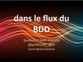 dans le flux du
     BDD
  Guillaume Saint Etienne
    @guillaume_agile
    Varian Medical Systems
 