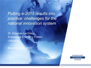 Dr. Edgaras Leichteris,
Knowledge Economy Forum,
Lithuania
November 26, 2015
Putting e-2015 results into
practice: challenges for the
national innovation system
 