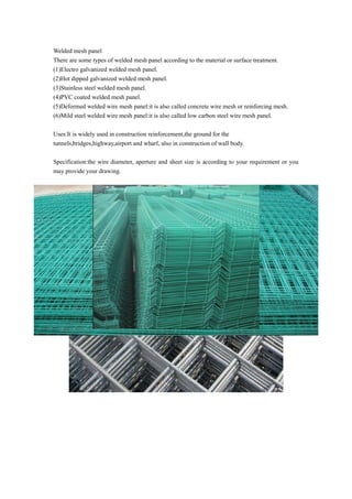 Welded mesh panel
There are some types of welded mesh panel according to the material or surface treatment.
(1)Electro galvanized welded mesh panel.
(2)Hot dipped galvanized welded mesh panel.
(3)Stainless steel welded mesh panel.
(4)PVC coated welded mesh panel.
(5)Deformed welded wire mesh panel:it is also called concrete wire mesh or reinforcing mesh.
(6)Mild steel welded wire mesh panel:it is also called low carbon steel wire mesh panel.
Uses:It is widely used in construction reinforcement,the ground for the
tunnels,bridges,highway,airport and wharf, also in construction of wall body.
Specification:the wire diameter, aperture and sheet size is according to your requirement or you
may provide your drawing.
 