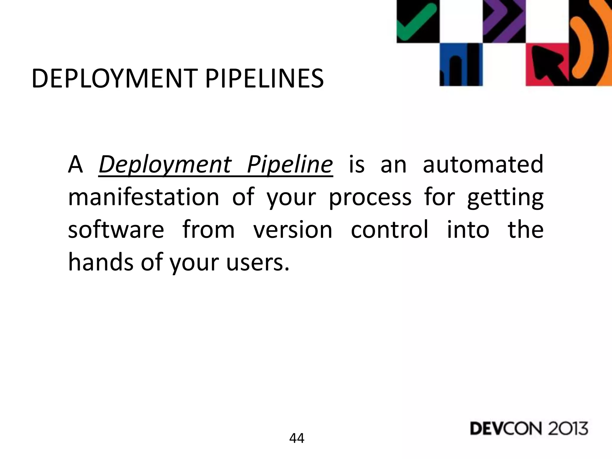 44
DEPLOYMENT PIPELINES
A Deployment Pipeline is an automated
manifestation of your process for getting
software from version control into the
hands of your users.
 